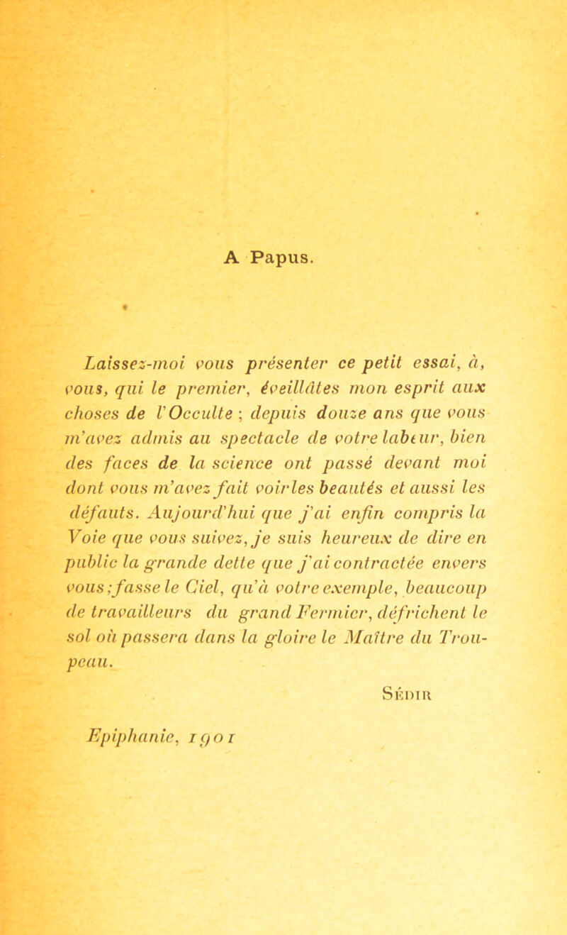 A Papus. Laissez-moi i>ons présenter ce petit essai, à, (’oiis, qui le premier, éveillâtes mon esprit aux choses de VOcculte ; depuis douze ans que vous m’avez admis au spectacle de votre lahtur, bien des faces de la science ont passé devant moi dont vous m’avez fait voiries beautés et aussi les défauts. Aujourd’hui que fai enfin compris la Voie que vous suivez, je suis heureux de dire en public la grande dette que J'ai contractée envers vous;fasse le Ciel, qu’à votre exemple, beaucoup de travailleurs du grand Fermier, défrichent le sol où passera dans la gloire le Maître du Trou- peau. Skdih Epiphanie, igoi