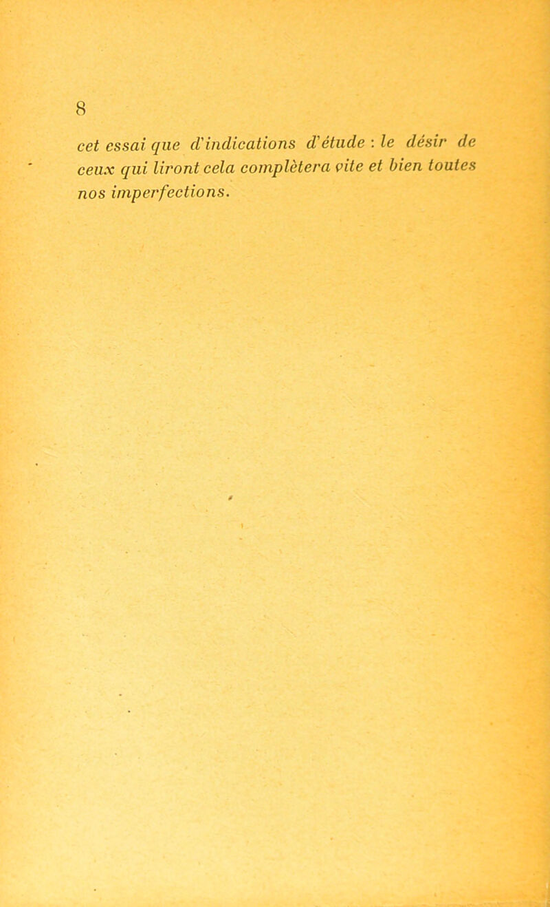 cet essai que d'indications d'étude ; le désir de ceux qui liront cela complétera vite et bien toutes nos imperfections.