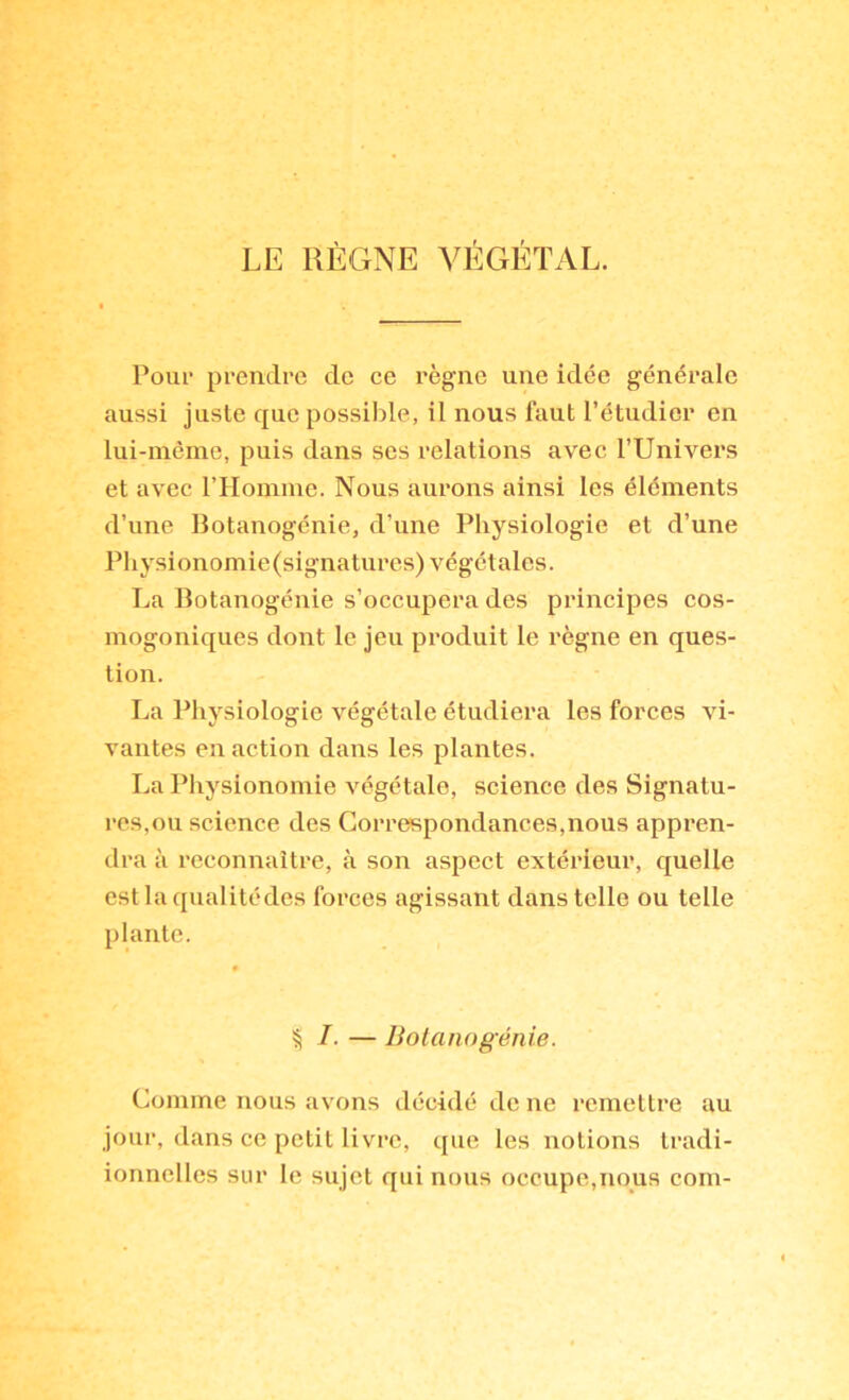l’our prendre de ce règne une idée générale aussi juste que possible, il nous faut l’étudier en lui-même, puis dans ses relations avec l’Univers et avec rHomme. Nous aurons ainsi les éléments d’une Botanogénie, d’une Physiologie et d’une Physionomie (signatures) végétales. La Botanogénie s’occupera des principes cos- mogoniques dont le jeu produit le règne en ques- tion. La Idiysiologie végétale étudiera les forces vi- vantes en action dans les plantes. La Physionomie végétale, science des Signatu- res,ou science des Correspondances,nous appren- dra à l’cconnaître, à son aspect extérieur, quelle estlaqualitédes forces agissant dans telle ou telle plante. % I. — Bolanogénie. Comme nous avons décidé de ne remettre au jour, dans ce petit livre, que les notions tradi- ionnellcs sur le sujet qui nous occupe,nous coin-