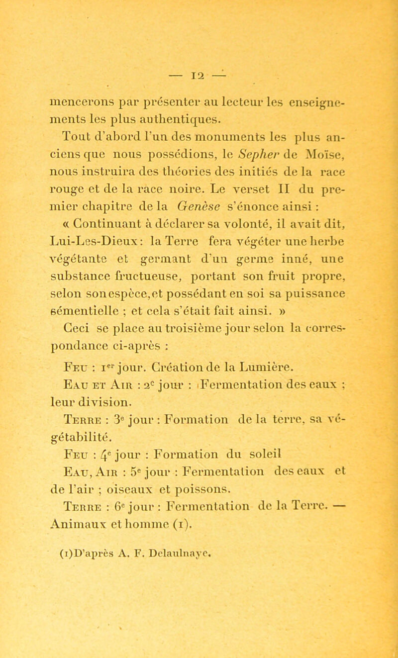 mencerons par présenter au lecteur les enseigne- ments les plus authentiques. Tout d’abord l’un des monuments les plus an- ciens que nous possédions, le Sepher de Moïse, nous instruira des théories des initiés de la race rouge et de la race noire. Le verset II du pre- mier chapitre de la Genèse s’énonce ainsi : « Continuant à déclarer sa volonté, il avait dit, Lui-Les-Dieux: la Terre fera végéter une herbe végétante et germant d’un germe inné, une substance fructueuse, portant son fruit propre, selon sonespèce,et possédant en soi sa puissance sémentielle ; et cela s’était fait ainsi. » Ceci se place au troisième jour selon la corres- pondance ci-après ; Feu : i®'’jour. Création de la Lumière. Eau et Air : jour : Fermentation des eaux ; leur division. Terre : 3® jour ; Formation de la terre, sa vé- gétabilité. Feu : 4° jour : Formation du soleil Eau, Air : 5® jour ; Fermentation des eaux et de l’air ; oiseaux et poissons. Terre : 6® jour : Fermentation de la Terre. — Animaux et homme (i). (i)D’après A. F. Dclaiilnayc.