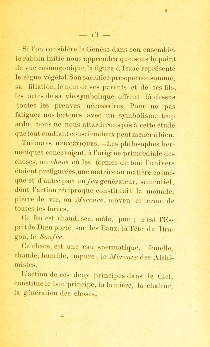 Si l'on considère la Genèse dans son ensemble, le rabbin initie nous apprendra cj[ue,sous le point de vue cosmog^onique,la figure d’Isaac représente le règne végétal.Son sacrifice presque consommé, sa filiation, le nom de scs parents et de ses fils, les actes de sa vie symbolique oflrent là dessus toutes les preuves nécessaires. Pour ne pas fatiguer nos lecteurs avec un symbolisme trop ardu, nous ne nous attarderons pas à cette étude que tout étudiant consciencieux peut mener à bien. Théories hermétiques.—Les philosophes her- métiques concevaijent, à l’origine primordiale des choses, un chaos où les formes de tout Funivers étaient préfigurées,une matrice ou matière cosmi- que et d’autre part un feu générateur, sémentiel, dont l’action réciproque constituait la monade, pierre de vie, ou Mercure, moyen et terme de toutes les forces. Ce feu est chaud, sec, mâle, pur ; c’est l’Es- pritde Dieu porté sur les Eaux, la Tête du Dra- gon, le Soufre. Ce chaos, est une eau spermatique, femelle, chaude, humide, impure; le Mercure des Alchi- mistes. L action de ces deux principes dans le Ciel, constitue le bon principe, la lumière, la chaleur, la génération des choses.