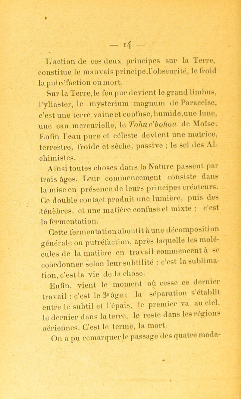 L’action de ces deux principes sur la Terre, constitue le mauvais principe,l’oliscurité, le froid la putréfaction on mort. Sur la Terre,le feu pur devient le grand limlnis, l’yliaster, le mysterium magnum de Paracelse, c’est une terre vaine et confuse, humide, une lune, une eau mercurielle, le Tohiiv’hohoii de Moïse. Enfin l’eau pure et céleste devient une matrice, terrestre, froide et sèche, passive ; le sel des Al- chimistes. Ainsi toutes choses dans la Nature passent par trois âges. Leur commencement consiste dans la mise en présence de leurs principes créateurs. Ce double contact produit une lumière, puis des .ténèbres, et.une matière confuse et mixte : c est la fermentation. Cette fermentation aboutit à une décomposition générale ou putréfaction, après laquelle les molé- cules de la matière en travail commencent à se coordonner selon leur subtilité ; c’est la sublima- tion, c’est la vie de la chose. Enfin, vient le moment où cesse ce dernier travail ; c’est le 3'= âge; la séparation s’établit entre le subtil et l’épais, le premier va au ciel, le dernier dans la terre, le reste dans les régions aériennes. C’est le terme, la mort. On a pu remarquer le passage des quati-e moda-