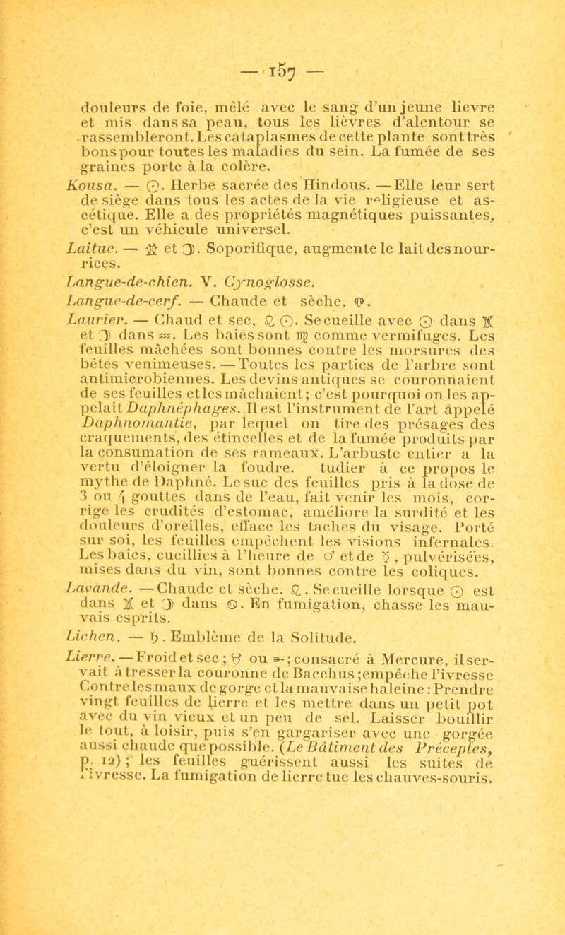 douleurs de foie, mêlé avec le sang d’un jeune lievre et mis dans sa peau, tous les lièvres d’alentour se -rassembleront. Les cataplasmes decette plante sonttrès bons pour toutes les maladies du sein. La fumée de ses graines porte à la colère. Koiisa. — 0. Herbe sacrée des Hindous. —Elle leur sert de siège dans tous les actes de la vie rnligieuse et as- céti([ue. Elle a des propriétés magnétiques puissantes, c’est un véhicule universel. Laitue. — iî et 3. Soporilique, augmente le lait des nour- rices. Langue-de-chien. V. Cynoglosse. Langue-de-cerf. — Chaude et sèche, «0>. Laurier. — Chaud et sec, Q, Q. Se cueille avec Q dans X et J dans Les baies sont ng comme vermifuges. Les feuilles mâchées sont lionnes contre les morsures des bêtes venimeuses.—Tontes les parties de l’arbre sont antiinicrobiennes. Les devins antiques se couronnaient de ses feuilles etlesmàcliaient; c’est pourquoi on les ap- pelait-Dap/mép/tages. Il est l’instrument de l'art appelé Daphnomantie, par lequel on tire des présages des craquements, des étincelles et de la fumée produits par la consnmation de ses rameaux. L’arbuste entier a la A'ertu d’éloigner la foudre. tudier à ce propos le mythe de Dapliné. Le suc des feuilles pris à la dose de 3 ou 4 gouttes dans de l’eau, fait venir les mois, cor- rige les crudités d’estomac, améliore la surdité et les douleurs d’oreilles, ell’ace les taches du visage. Porté sur soi, les feuilles empêchent les visions infernales. Les baies, cueillies à l’heure de cf et de ^ , pulvérisées, mises dans du vin, sont bonnes contre les coliques. Lavande. —Chaude et sèche. £2,. Se cueille lorsque Q est dans îî et 3 dans Q. En fumigation, chasse les mau- vais esprits. Lichen. — b - Emblème de la Solitude. Lierre.—Froidetsec; y ou »*;consacré à Mcreure, ilser- vait àtresserla couronne deBacciius;empêc,hel’ivresse Contre le.s maux de gorge et la mauvaise haleine : Prendre vingt feuilles de lierre et les mettre dans un petit pot avec du vin vieux et un peu de sel. Laisser bouillir le tout, à loisir, puis s’cn gargariser avec une gorgée aussi chaude que possible. {Le Bâtiment des Préceptes, 12) ; les feuilles guérissent aussi les suites de /ivresse. La fumigation de lierre tue les chauves-souris.