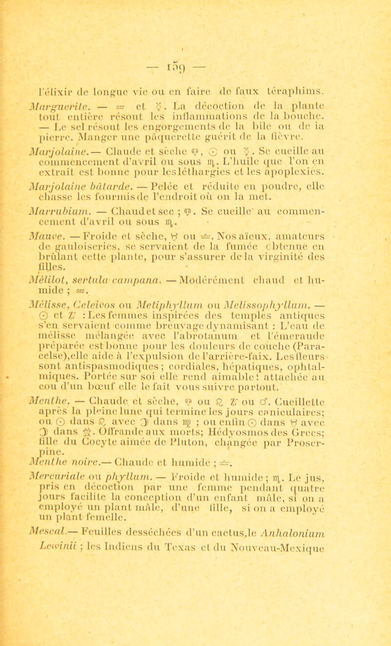l'élixir de longue vie ou en faire de faux Lérapliims. MnrguevUc. — i» et Ç. La décoction de la plante tout entière résout les inllainniations de la bouche. — Le sel résout les engorgements de la l)ilc ou de ia liierrc. iManger une pà([uerettc guérit de la lièvre. Marjolaine.— Clniule et sèche <P, G ou Se cueille au coninieucenicnt d’avril ou sous ii|,. L’huile que l’on en extrait est Inmne pour leslcthargies et les apoplexies. Marjolaine bàlarde. — Pelée et réduite en poudre, elle chasse les fourmisde l’endroit où on la met. Marrubiiim. — Chaudetscc ; V. Se cueille' au commen- cement d’avril ou sous ii],. Maure. —Froide et sèche, y ou Nos a'ieux, amateurs de gauloiseries, se servaient de la fumée cbtenue en brûlant cette plante, pour s’assurer delà virginité des plies. Mélilot, sertula eainpana. —Modérément chaud et hu- mide ; 3Iélisse, Celeiros ou Meliphylluni ou Melissophyllum. — O et ?; : Les femmes inspirées des temples antiques s’en servaient comme breuvage dynamisant : L’eau de mélisse mélangée avec l’abrola'num et l’émeraude préparée estljonne pour les douleurs de couelie (Para- celse),elle aide à l’expulsion de l’arrière-faix. Les (leurs sont antispasmodicpies ; cordiales, hépatiques, oplital- miqiies. Portée sur soi elle rend aimaljlei attachée au cou d’un bœuf elle le fait vous suivre partout. Menllie. — Chaude et sèche, s? ou SI Ij: ou cT. Cueillette après la ])lpinelune qui termine les jours caniculaires; ou O dans SJ, avec 3 dans mi ; ou eiilin © dans y avec 3 dans ÿi. Offrande aux morts; Hédyosmos des Grecs; tille du Cocyte aimée de Pluton, changée par Proser- pine. ' Menlhe noire.— Chaude et liumide ; =^. Mereuriale pu phylluni. — Froide et humide; n),. Le jus, pris en décoction par une femme pendant quatre jours facilite la conception d’un enfant mâle, si on a employé un plant mâle, d’une fille, si on a employé un plant femelle. Mescnl.— Feuilles desséchées d’un caclu.s.lc Anhaloniam Lewinii ; les Indiens du Texas cl du Nouveau-Mexique