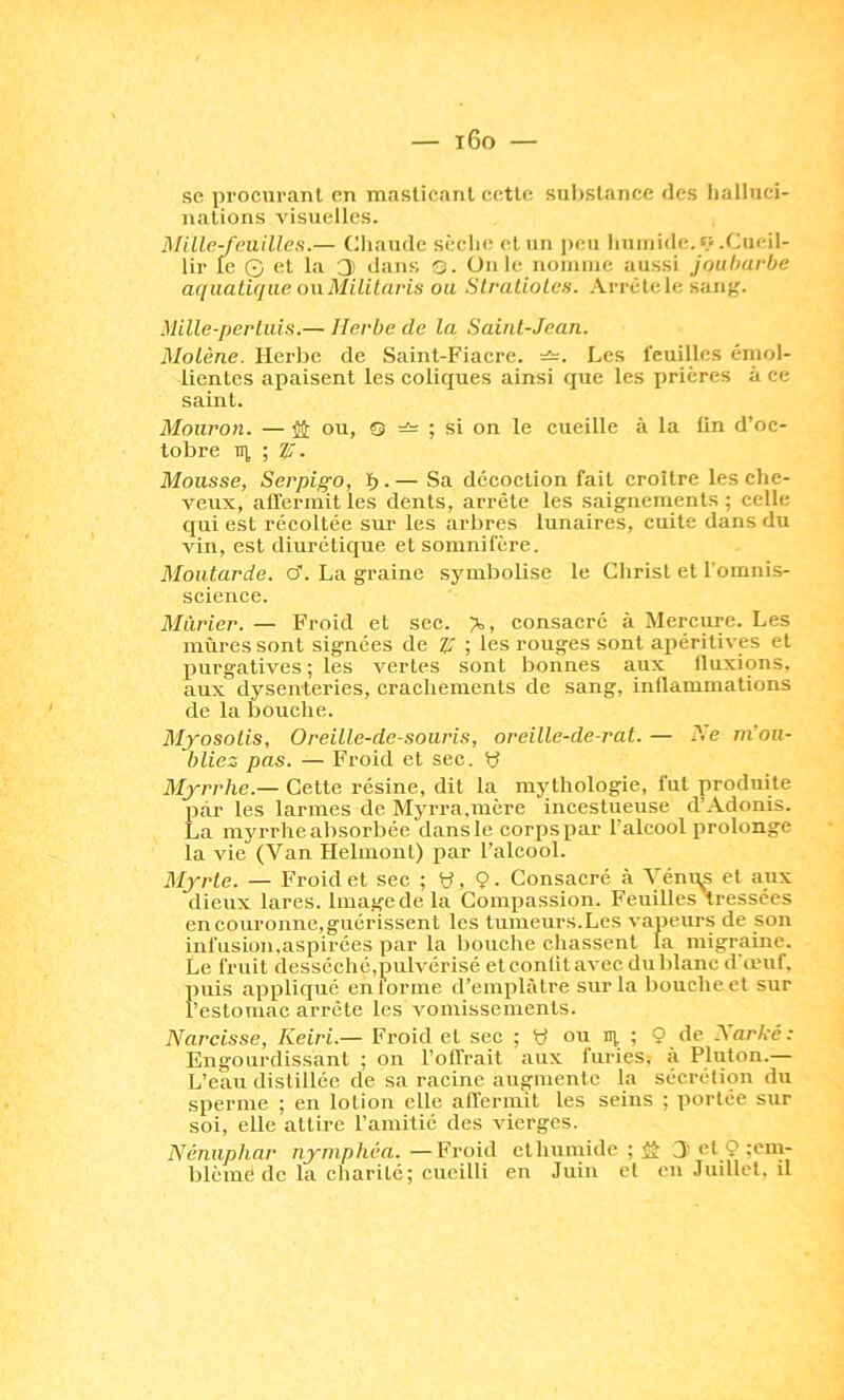 se procurant en maslicanl cette sul)Stance des Iiallnci- iiations visuelles. MiUe-f(milieu.— Chaude sèclie (d un i)cti liuiiiide.«.Cueil- lir le G et la 3 dans Q. üiile noimuc aussi joubarbe a([iialirjiie onMililaris ou Slratiolea. Arrêlele sang. Mille-perluLs.— Herbe de la Saiiil-Jean. Molène. Herbe de Saint-Fiacre. =î=. Les feuilles émol- lientes apaisent les coliques ainsi que les prières à ce saint. Mouron. — îi; ou, s ; si on le cueille à la lin d’oc- tobre TU ; ÿ. Mousse, Serpigo, ï> • — Sa décoction fait croître les che- veux, affermit les dents, arrête les saignements ; celle qui est récoltée sui- les arbres lunaires, cuite dans du vin, est diurétique et somnifère. Moulurée. cT. La graine symbolise le Christ et l’omnis- science. Mûrier. — Froid et sec. consacré à Merciire. Les mûres sont signées de ; les rouges sont apéritives et purgatives ; les vertes sont bonnes aux Iluxions, aux dysenteries, crachements de sang, inQammations de la bouche. Myosotis, Oreille-de-souris, oreille-de-rat. — nvou- bliez pas. — Froid et sec. y Myrrhe.— Cette résine, dit la mythologie, fut produite par les larmes de Myrra.mère incestueuse d’Adonis. La myrrhe absorbée dans le corps par l’alcool prolonge la vie (Van Helmonl) par l’alcool. Myrte. — Froid et sec ; y, 9. Consacré à Vénqs et aux dieux lares. Imagede la Compassion. Feuilles tressées en couronne, guérissent les tumeurs.Les vapeurs de son infusion.aspirées par la l)ouche chassent la migraine. Le fruit desséché,pulvérisé et conlit avec du blanc d œuf, puis appliqué entonne d’emplâtre sur la bouche et sur l’estomac arrête les vomissements. Narcisse, Keiri.— Froid et sec ; y ou m ; 9 de Narké: Engourdissant ; on l’offrait aux furies: à Pluton.— L’eau distillée de sa racine augmente la sécrétion du sperme ; en lotion elle affermit les seins ; portée sur soi, elle attire l’amitié des vierges. Nénuphar nymphéa. —Froid et humide ; S 3 et 9 blèmé de la charité; cueilli en Juin et enJuillet.il