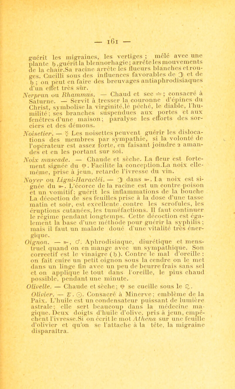 guérit les migraines, les vertiges ; mêlé avec une plante ïj,guérilla blennorliagie; arrête les mouvements cle la chair.Sa racine arrête les Ilueurs blanches etrou- «■es. Cueilli sous des iniluences favorables de 3 et de b ; on peut en faire des breuvages antiaphrodisiaques d'un ellet très sîir. Nerprun ou Rhammiis. — Chaud et sec ; consacré à Saturne. — Servit à tresser la couronne d’épines du Christ, symbolise la virginité,le péché, le diable, l'hu- milité ; ses branches suspendues aux portes et aux fenêtres d’une maison; paralyse les efforts des sor- ciers et des démons. Noisetier. — ^ Les noisettes peuvent guérir les disloca- tions des membres par .sympathie, si la volonté de l’opérateur est assez forte, en faisant joindre 2 aman- des et en les portant sur soi. Noi.v muscade. — Chaude et sèche. La fleur est forte- ment signée du <(?. Facilite la conceittion.La noix elle- même, prise à jeun, retarde l’ivresse du vin. Noyer ou Ligni-Ilaracléi. — 3 dans b*. La noix est si- gnée du B-. L’écorce delà racine est un contre poison et un vomitif; guérit les inllammations de la bouche La décoction de ses feuilles prise à la dose d’une lasse matin et soir, est excellente contre les scrofules, les éruptions cutanées, les tuméfactions. 11 faut continuer le régime pendant longtemps. Cette décoction est éga- lement la hase d’une méthode pour guérir la syphilis ; mais il faut un malade doué d'une vitalité très éner- gique. Oignon. — s-, cf. Aphrodisiaque, diurétique et mens- truel quand on en mange avec un sympathique. Son correctif est le vinaigre (I;i). Contre le mal d’oreille : on fait cuire un petit oignon sous la cendre on le met dans un linge fin avec un peu de beurre frais sans sel et on applique le tout dans l'oreille, le plus chaud yiossible, pendant une minute. Olivelle. — Chaude et sèche ; «P se cueille sous le Q,. Olivier. — Zf. ©. Consacré à Minerve; emblème de la Paix. L’huile est un condensateur puissant de lumière astrale; elle sert beaucoup dans la médecine ma- gique. Deux doigts d’huile d’olive, pris à jeun, empê- chent fivresse.Si on écrit le mol Athéna sur une feuille d’olivier et qu’on se l'attache à la tête, la migraine disparaîtra.