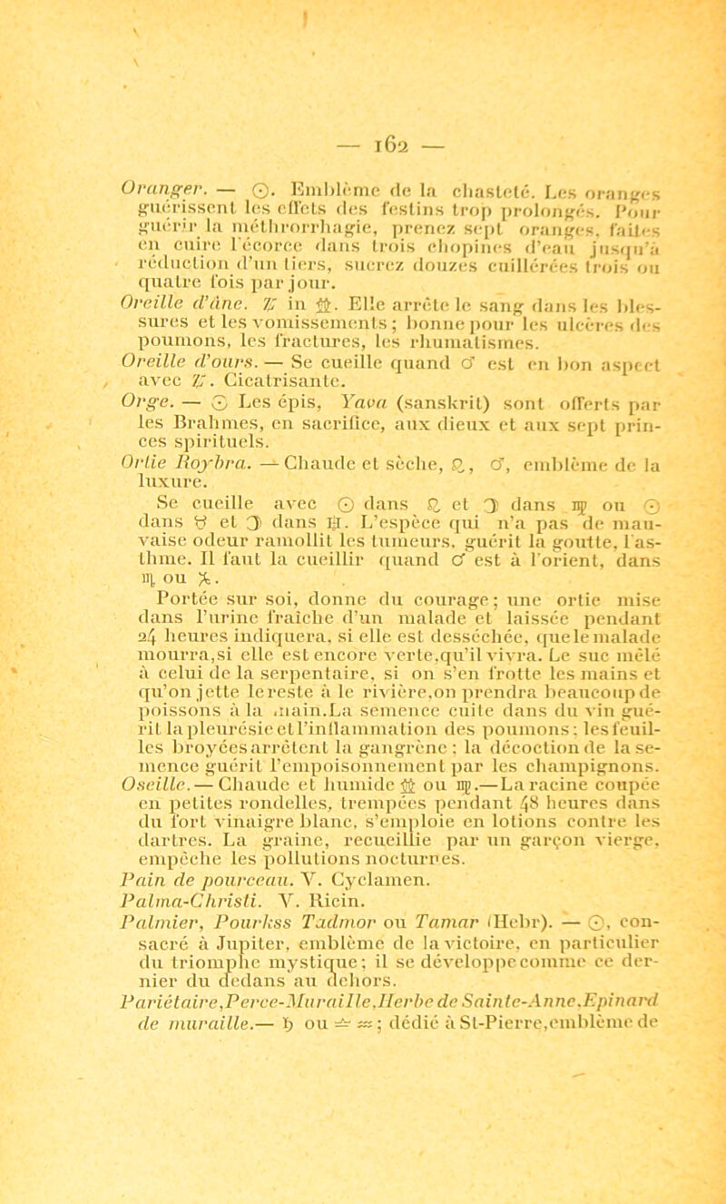 102 — Uratiffer. — 0. Eiul)l('me de l.i cliaslelé. Les oraiiffcs f'uéi'issenl les oJlcLs des l’eslins trop prolo/iffés. /'oui- ftuérip la luélhrorrlias'ie, prenez sept oraiiî'cs. (ailes en cuire l'écorcc dans trois eliopincs d’eau jiisipi’à réduction d’un tiers, sucrez doiizcs cuillérces (rois ou quatre Cois par jour. Oreille d’âne, z; iii iJ. Elle arrête le sang- dans les Ides- sures et les voniisseinenls ; lionne ])our les ulcères des poumons, les fractures, les rliuiualisines. Oreille d’ours. — Se cueille quand cf est en lion aspect avec Z. Cicatrisante. Orge. — 0 Les épis, Yava (sanskrit) sont olTcrts par les Brahines, en sacrifice, aux dieux et aux sept prin- ces spirituels. Ortie 71o0fo/'a.-^Chaude cl sèche, Q., o', emblème de la luxure. Se cueille avec Q dans J2, et 3 dans iç ou 0 dans y et 3 dans Ü. L’espèce qui n’a pas de mau- vaise odeur ramollit les tumeurs, ifuéril la goutte, l'a.s- thme. 11 faut la cueillir quand C est à l'orient, dans 111 ou ^. Portée sur soi, donne du courage ; une ortie mise dans l’iirinc fraîche d’un malade et laissée pendant 24 heures indiquera, si elle est desséchée, i[ue le malade mourra,si elle est encore verte.qu’il vivra. Le sue mêlé à celui de la serpentaire, si on s’en frotte les mains et qu’on jette lereste à le rivière.on prendra beaucoup de poissons à la .nain.La semence cuite dans du vin gué- rit la pleurésie et l’inllammation des poumons: lesfèuil- Ics broyées .arrêtent la gangrène : la décoction de la se- mence guérit rempoisonuement par les champignons. Oseille. — Chaude et humide JJ ou iiç.—La racine coupée en petites rondelles, trempées pendant 4*^ heures dans du fort vinaigre blanc, s’emploie en lotions contre les dartres. La graine, recueillie par un garçon vierge, empêche les pollutions nocturnes. Pain de pourceau. V. Cyclamen. Palma-Chrisli. V. Ricin. Palmier, Pourkss Tadmor ou Tamar (Hebr). — 0, con- sacré à Jupiter, emblème de la victoire, en particulier du triomphe mystique; il se développe comme ce der- nier du tledans au dehors. Pariétaire,Perce-Mur ai lie.Herbe de Saint c-.\nne.F.pinard de muraille.— b ou —dédié à St-Pierre,emblème de