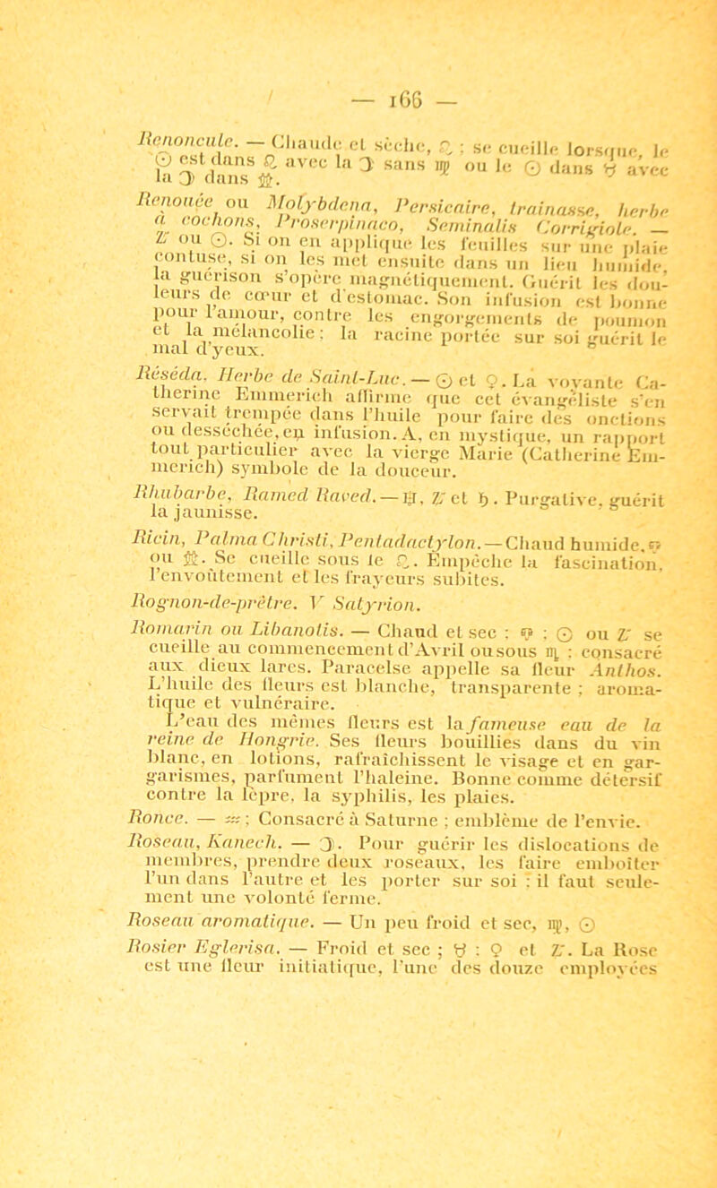 cl : s<! cueill,. Jors<Mu-, 1,. Ronoiiçe ou Dfolj-bdcnn, l^ernicairn, trainasne, liprbo a <‘oclwns, Proserpinnco, Spminalis CorriLdolp. — t ou O. Si ou eu appliiiue les reuilles sur une plaie eonluse, si on les met ensuite dans un lieu liiiiiiide, |a ffuerison s opéré niagnéliquenienl. Oiién it les don- leurs do coMir el d estomac. Sou iiii'usion est i>oiiiie pour 1 aiuour, contre les cnf>-orf,'eiiients de poumon cl la mélancolie : la racine portée sur soi Luiéril le mal d yeux. ® Réséda. Herbn dp Sauü-Luc. — Ç) cl 9. La voyante Ca- llierine Lmmerieli allirme que cet cvaiif'èliste s'en servait trcnipée dans l’iiuile pour faire des onctions ou dessecliee.ep infusion. A, en mystique, un rapi.ort tout particulier avec la vierg-c Marie (Catlierine Em- mericli) symbole de la douceur. Rhubarbe, Rained Raced. — iÿ, 7J cl ï). Purgative, guérit la jaunisse. ' Rida, 1 alnia Clu'i.sli, J^eaiadactjloa. — Chaud humide pv ou ü. Se cueille sous le C- Empéclie la fascination. 1 envoîilcment elles frayeurs siihites. Rognon-de-préLre. T Satjrioii. Romarin ou Libanolis. — Chaud et sec : <? ; O ou V se cueille au commenecment d’Avril ou sous lî], : consacré aux dieux lares. Paracelse appelle sa Heur Àtilhos. L’huile des Heurs est blanche, transparente ; aroma- tique et vulnéraire. L’eau des mêmes Heurs est la fameuse eau de la reine de. Hongrie. Ses Heurs bouillies dans du vin blanc, en lotions, rafraîchissent le visage et en gar- garismes, parlumenl l’haleine. Bonne comme détersif contre la lèpre, la syphilis, les plaies. Ronce. - u: -. Consacré à .Saturne ; eniiilème de l’envie. Roseau, Kanech. — 3'- Pour guérir les dislocations de membres, prendre deux roseaux, les faire emboîter run dans l’autre et les porter sur soi : il faut seule- ment une volonté ferme. Roseau aromatique. — Un pen froid et sec, 15), © Rosier lifflerisa. — Froid et sec ; y ; 9 et Z,'. La Kose est une Heur iniliali((ue, rune des douze employées