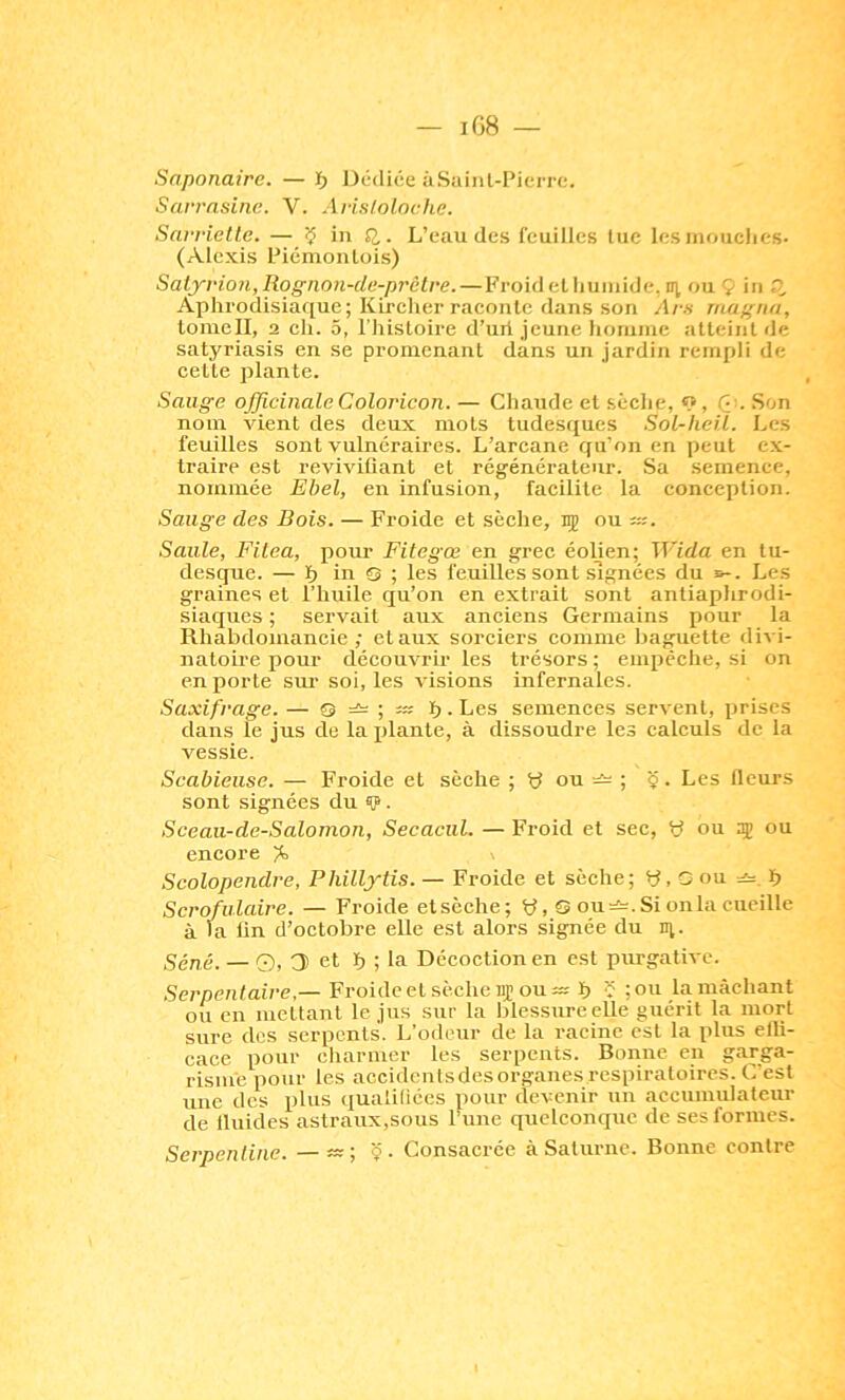 Saponaire. — ï> IJédiée àSuinl-PiciTe. Sarrnsine. V. Aristoloche. Sarriette. — ç in . L’eau des feuilles tue les inoiiclies- (Alexis Piémontois) Salyrion,Rogiion-de-prclre. — Froid et humide, m ou 9 in Aphrodisiaque; Kircher raconte dans son Ars magna, loinell, 2 ch. 5, l'Iiisloire d’uii jeune homme atteint de satyriasis en se promenant dans un jardin rempli de cette plante. Sauge ojficinale Coloricon. — Chaude et sèche, 9, Q.'. Son nom vient des deux mots tudesques Sol-heit. Les feuilles sont vulnéraires. L’arcane qu’on en peut ex- traire est revivifiant et régénérateur. Sa semence, nommée Ehel, en infusion, facilite la conception. Sauge des Bois. — Froide et sèche, 15 ou ü:. Saule, Filea, pour Fitegœ en grec éoljen; Wida en tu- desque. — h in O ; les feuilles sont signées du s-. Les graines et l’huile qu’on en extrait sont antiaphrodi- siaques ; servait aux anciens Germains pour la Rhabdomancie ; et aux sorciers comme baguette divi- natoire pour découvrir les trésors ; empêche, si on en porte sm' soi, les visions infernales. Saxifrage. — «5 b • Les semences servent, prises dans le jus de la plante, à dissoudre les calculs de la vessie. Scabieuse. — Froide et sèche ; y ou ; '9. Les fleurs sont signées du 9 • Sceau-de-Salomon, Secacul. — Froid et sec, y ou ou encore Scolopendre, Phillytis. — Froide et sèche; y, G ou b Scrofulaire. — Froide et sèche; y, Q ou Si on la cueille à m lin d’octobre elle est alors signée du n;. Séné. — O, 3 et b ; la Décoction en est purgative. Serpentaire,— Froide et sèche 15; ou b ï ;ou la mâchant ou en mettant le jus sur la blessure elle guérit la mort sure des serpents. L’odeur de la racine est la plus elli- cace pour charmer les serpents. Bonne en garga- risme pour les accidentsdesorganes respiratoires. C’est une des plus qualiliées pour devenir un accumulateur de fluides astraux,sous Ihme quelconque de ses formes. Serpentine. —Ç- Consacrée à Saturne. Bonne contre