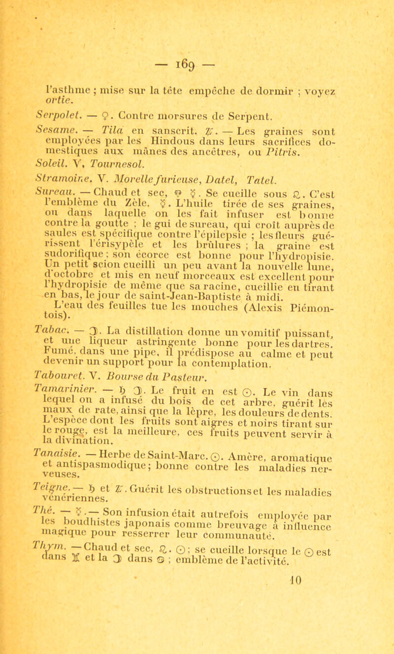 l’asthme ; mise sur la tête empêche de dormir ; voyez ortie. Serpolet. — ç. Contre morsures de Serpent. Sesame. — Tila en sanscrit. Ti:. — Les graines sont employées par les Hindous dans leurs sacritîces do- mesticpies aux mânes des ancêtres, ou Pilris. Soleil. V, Tournesol. Stramoine. V. Morellefurieuse, Datel, Tatel. Sureau. —Chaud et sec, «p ç. Se cueille sous S2.. C’est 1 emblème du Zèle. ÏJ. L’huile tirée de ses graines, ou dans laquelle on les fait infuser est bonne contre la goutte : le gui de sureau, qui croît auprès de saules est spécifique contre réj)ilepsie ; les Heurs gué- rissent^ l’érisypèle et les brûlures ; la graine est sudorifique ; son écorce est bonne pour l’hydropisie. Un petit scion cueilli un peu avant la nouvelle lune, d octobre et mis en neuf morceaux est excellent pour l’hydropisie de même que sa racine, cueillie en tirant en bas, le jour de saint-Jean-Baptiste à midi. L’eau des feuilles tue les mouches (Alexis Piéinon- tois). Tabac. 3- La distillation donne un vomitif puissant, et une liqueur astringente bonne pour les dartres! hume, dans une pipe, il prédispose au calme et peut devenir un support pour la contemplation. Tabouret. Y. Bourse du Pasteur. Tamarinier. — ï) 3- Le fruit en est ©. Le vin dans lequel ou a infusé du bois de cet arbre, guérit lès maux de rate, ainsi que la lèpre, les douleurs de dents. L espece dont les Iruits sont aigres et noirs tirant sur le rouge, est la meilleure, ces fruits peuvent servir à la divination. Tanaisie. — Herbe de Saint-Marc. ©. Amère, aromatique et antispasmodique; bonne contre les maladies ner- Tci^ne. ïj et Z;. Guérit les obstructions et les maladies vcneriennes. T ^ Son infusion était autrefois employée par les Poudliistes japonais comme breuvage a iniluencc magique pour resserrer leur communauté. Thym. —Chaud et sec, SJ. dans X et la 3 dans © ; © : se cueille lorsque le © est emblème de l’activité. 10