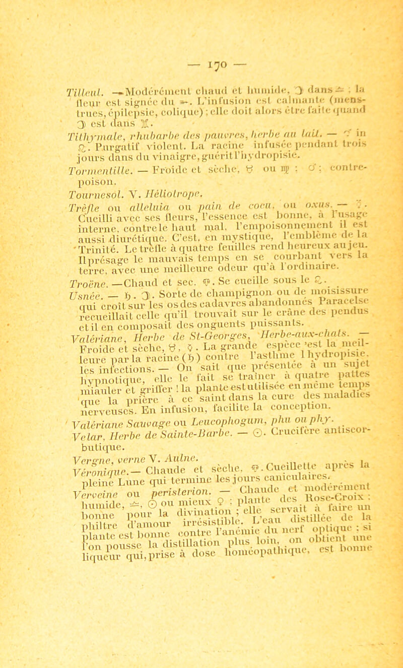 TiUciil. -►ModéréiiKMil cliau<i el iiiiiiiidc. :> dans-i: . la Heur est sif^n('■c• du »*. L'inrusion cs( caliiiaiitc (iiicns- lrucs,cj)iU’lisic, coli(j|ue) ; elle doit alors cire laileqtiand 0) csL (laus 2- TUhymalc, rhubarbe des j/aiirres, herbe au lait. — m 0,'. Purgalir violonl. La racine infusée pendanl trois jours dans du vinaigre, guérit l’iiydropisie. 7'oiuiie/ilille. — Vroidc cl sèelie, H ou iç : a'; contre- poison. Tournesol. Y. Héliolrope. Trèlic on alléluia ou pain de coeii. ou o.xiis — J. Cueilli avec ses llcurs, l’cssenee est bonne, a 1 usage interne, contre le liant mal. rempoisonnenient i est aussi diurctifrue. C’est, en mystique, 1 enibleinc de la 'Trinité. Letrelle à quatre feuilles rend heureux au jeu. Ilprésage le mauvais temps en se courbant vers la terre, avec une meilleure odeur qu’a 1 ordinaire. Troëne. —Chaud et sec. <î». Se cueille sous le fl. r/o„,v _ h. T). Sorte de champignon ou de moisissure qui croît sur les os des cadavres aliandonnes Paracelse recueillait celle qu’il trouvait sur le crâne des pendus etil en composait des onguents puissants. Valériane, Herbe do St-Georges TTi-nirle cl sèche Vî, ij. La grande espece'est la iiieit Icure par la racine, (h ) contre l’asthme Ihydropisic. les inl^ti.^^^^^ On sait que présentée à un sujet hypnotique, elle le fait se traîner a quatre pattes iniauler et ‘vriller ! la plante estutilisee en meme temps ■c irla pri^^^^^ ce^saintdans lacure des maladies nerveuseV En infusion, facilite la conception. ' Valériane Sauvage, ou Leiicophogiim, phu ou phy. Vclar. Herbe de Sainle-Barbe. — ©. Crucilcre anliscoi- bulique. V^(?7*57ïc, vcriiG\• AiihiG» . ^ .