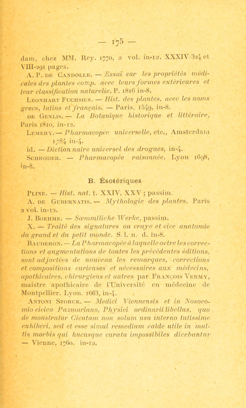 (lani, elicz MM. lloj-. 1:770, u vol. in-12. XXXIV-3a4 cl N'III-aç)! pages. A. P. DH Candollr. — Essai snr les propriétés médi- cales des plantes conip. arec leurs formes extérieures et leur classificalion naturelle, P. 1816 in-8. Liîovn.vuT Fuciisius. — Hist. des plantes, avec les noms grecs, latins et français. — Paris, i549, in-8. DK Gem.is. — La Botanique, historique et littéraire, Paris iSio, in-12. Le.mkhy.— Pharmacopée universelle, etc., Amsterdam ij84 in-4. id. — Diction nuire universel des drogues, in-4- SennoDEu. — Pharmacopée raisonnée. Lyon i0(j8, in-8. B. Ésotériques Plixe. — Hist. nat. t. XXIV, XXV ; passiin. A. DF. Gubeux.vtis. — Mythologie des plantes. Paris 2 vol. in-12. J. Boeii.me. — Sœmmtliche Werke, passim. X. — Traité des signatures ou vraye et vive anatomie du grand et du petit monde. S. 1. n. d. in-8. B. vudehox. —■ La P tiarmacopée à laquelle ovtre les correc- tions et augmentations de toutes les précédentes éditions, sont adjovtées de nouveau les remarques, corrections et compositions curieuses et nécessaires au.x médecins, apothicaires, chirurgiens el autres par Fhaxçois Veumy, maistre apothicaire de l’Université en médecine de Montpellier. Lyon. i663, in-4. v Axtoxi Stouck. — 3Iedici Viennensis et in Nosoco- mio civico Pazmariano, Physici ordinarii libetlus, quo de monslratur Cicutam non solum usii interno tutissime exhiheri, sed el esse simul remedium vatde utile in mul- tis morhis qui hiicusque curalu impossihiles dicebantur — Vienne, 17G0. in-i2.