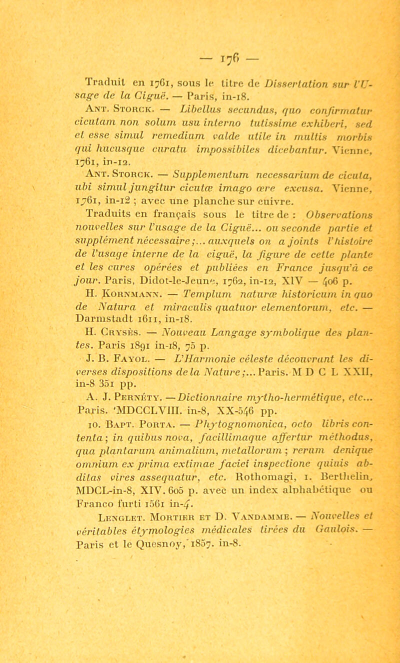 Traduil en ijGi, sous le litre de Disserlation sur l'U- sage de la Ciguë. — Paris, in-i8. Anï. Storck. — Libellas secundus, qiio conjirmalur ciciitarn non soliini usa interno tutissime exhiberi, sed et esse sinml remediam valde utile in multis niorbis qui hncusque curnlii impossibiles dicebantur. Vienne, 1761, in-i2. Ant. Storck. — Supplementum necessarium de cicuta, iibi simili jimgitur cicutœ imago œre e.xcusa. Vienne, ij76i, in-i2 ; avec une planche sur cuivre. Traduits en français sous le litre de : Observations nouvelles sur l’usage de la Ciguë... ou seconde partie et supplément nécessaire;... au.xqiiels on a joints Vhistoire de l’usage interne de la ciguë, la figure de celle plante et les cures opérées et publiées en France Jusqu’à ce Jour. Paris, Didot-le-Jeune, 1762, in-12, XIV — p. H. JvoRNMANX. — Templiim naturœ historicum in guo de Natura et miraciilis quatuor elementoriini, etc. — Darmstadt 1611, in-i8. H. Grysks. — Nouveau Langage symbolique des plan- tes. Paris 1891 in-i8, 76 p. J. B. Fayol. — L’Harmonie céleste découvrant les di- verses dispositions delà Nature;... Paris. M D G L XXII, in-8 351 i^p. A. J. Pernkty. —Dictionnaire mytho-hermétique, etc... Paris. 'MDGGLVIII. in-8, XX-546 pp. lO. B.vpt. Port.y. — Phytognomonica, octo libris con- tenta-, in quibiis nova, facillirnaque affertur méthodus, qua plantariim animalium, metallorurn ; reriim deniqiie omnium e.x prima e.xlimae facici inspectione qiiinis ab- ditas vires assequatiir, etc. Rotliomagi, i. Berlhelin, MDGL-in-8, XIV. 6o5 p. avec un index alnhabétique ou Franco l'uiTi 1061 in-4’. Lexglet. Mortier et D. Vaxdamme. — Nouvelles et véritables étymologies médicales Urées du Gaulois. — Paris et le Quesnoj',' 1857. in-8.