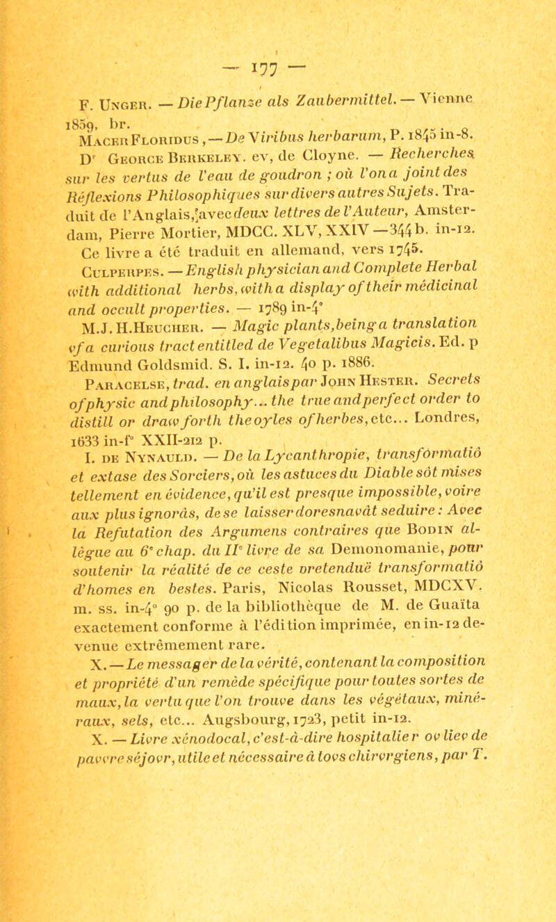 F. Unger. —DiePflanze als Zaïibermittel.— Wcnne ^ U\cm\FLOi\mvsDe \iribiis herbariim, P. i845 in-8. D' George Biîrkele\ . ev, de Cloyne. — Recherches, sur les vertus de Veau de goudron ; où l'on a joint des Réflexions Philosophiques sur divers autres Sujets. Tra- duit de l’Anglais,[avecc/eH.v lettres de VAuteur, Amster- dam, Pierre Mortier, MDCC. XLV, XXIV—344b. in-12. Ce livre a été traduit en allemand, vers 1745- CuLPERPES. —English physieian and Complété Herbal with additional herbs, with a display of their médicinal and occult properties. — 1789 in-4’ M.J.H.Heucher. — Magic plants,beinga translation Vf a curions tract entitled de Vegetalibus Magicis. Ed. p Ednuind Goldsmid. S. I. in-12. 4o p- 1886. P.VRACKLSE, trfld. en anglais par iowsMv.sTER. Secrets ofphysic andphilosophy...the trueandperfect order to distill or drawforth theoyles of herbes,eic... Londres, i633 in-P XXII-212 p. 1. DE Nynauld. — De la Lycanthropie, transformatiô et extase des Sorciers, où les astuces du Diable sàt mises tellement en évidence, qu’il est presque impossible, voire aux plusignorâs, dese laisser doresnavât seduire : Avec la Réfutation des Argumens contraires que Bodin al- lègue au 6’chap. du IP livre de sa Demonomanie, ponr soutenir la réalité de ce ceste oretenduë transformatià d’homes en bestes. Paris, Nicolas Roussel, MDCXV. m. SS. in-4° 90 p. de la bibliothèque de M. de Guaïta exactement conforme à l’édition imprimée, en in-12 de- venue extrêmement rare. X.—Le messager de la vérité, contenant la composition et propriété d'un remède spéciflque pour toutes sortes de maux, la vertu que l’on trouve dans les végétaux, miné- raux, sets, etc... Augsbourg, 1723, petit in-12. X. — Livre xénodocal, c’est-à-dire hospitalie r ov liev de pavvreséjovr, utile et nécessaire à tovschirvrgiens, par T.