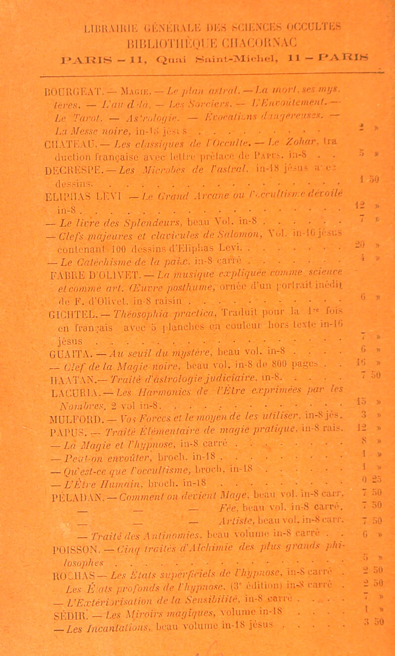 UÜHMUIK GKNÉliAM.-: DIC.S SCIKNCKS OCCULTKS 151 BLi ( )'i'i 1 î:o 1 :i-: c 11A c< ) U s\c — 11, Quai Saint-Michel, 11— T^AniS liOURGF.AT.—Mac;e. — Z-ç j)l»n nuirai. —La inorLucs mijs. lùres. — 1.,'ait d'là. — Le:: Snrriurs.— I,'Eitroùlemenl. Le Tarot. — A.i'r'/lnijle. — Eroralions <1 iii'jereuxe.f. La Me.isc 7iaire. in-i.i jési s CllATi-5ALÏ.— Les elaSsiqties du l'Occvlh;. — I-c Zohar, lia duclion fiançaisc avec IcLIi’c pi'Èlaco de l’Ai'ft. ia-S . DFCBFSPE.—Zes Microbes de LuslraL in-hS jé.-;us a u: dessins’. ELll’lIAS LF.Vl _/.e Grand .\rcanc ou r..cndlisn:c dévoilé in-8 . — Le livre des Splendeurs, beau Aol. in-S . . . . . — Clefs piajeures et clavicules de Salomon, Aol. iii-lOjuous contenani 100 dessins d'Kli|dias Levi — Le Caléchisme de la pairjc. in-8 uane FABRE D'OLIA'ET. —Lrt musi(jue expliquée comme science et comme art. (Euvre posthume, ornée d’un | orlrait inédii_ do F. d’Olivel. in-8 raisin GICIITEL. — r/téoso/)/(ia ;)?Yir//ca, Traduit pour la !'• fui on français avuç ’b planches on couleur hors Icxtu in-1 Jésus GÙAITA.—Aw .s-ewi7 f/ît wi/.v/ère; beau vol. in-8 . . . — Clef de la Maqie noire, beau vol. in-8 do 800 pages . WX.MXS.—Traité dfislroloqie judiciaire, m-'&. . . . LACURIA.—Harmonies de l’Èire e.vprimêes par le ... Nombres. 2 vol in-8. . MüLFORD. — Foi Forces et le moyande les uliliser. in-8 jus PAPER. — Traité Èlémenlaire de magie pratique, in-8 rai; — Là Magie el l'hypnose, in-8 carré . . . . — Pcvl-nn envoûter, broeb. in-18 — Qu'esl-ce que l'occuUisme, Lvoch, ..... — L’Être Humain, broch. in-l8 PÉLADAN.^Co7«7«en/o;i devient Mage, beau vol. in-8 can — Fée, beau vol. in-8 carré j ■_ ..IHis/e, beau vol. in-S can M Traité des Antinonu'es. beau volume in-8 carre . POISSON. — C7/k/ traités d.’Alchimie des plus gra:id.s jih losophes ROCHAS—Les États superficiels de l'hypnose. in-Seai re . Les É.als profonds de l'hypnose. (3' éditioni iiwS eai-re L’E.xlériorisation de la Sensibilité, iu-8 corro . . . SÉDIIE — Les Mh'oirs magiques, volume in-lS . . . — Les Jncanlalions, beau volume in-18 Jésus .... 1 30 12 >, T h ÜO ,*. \ il Ü >5 t h G ï> 1G » 7 :JU io j> 3 i> je T» 8 » 1 i) i M 0 -'i 7 nO 7 30 7 30 G >ï iï 30 e 30 7 A) 1 ^ 8 oO