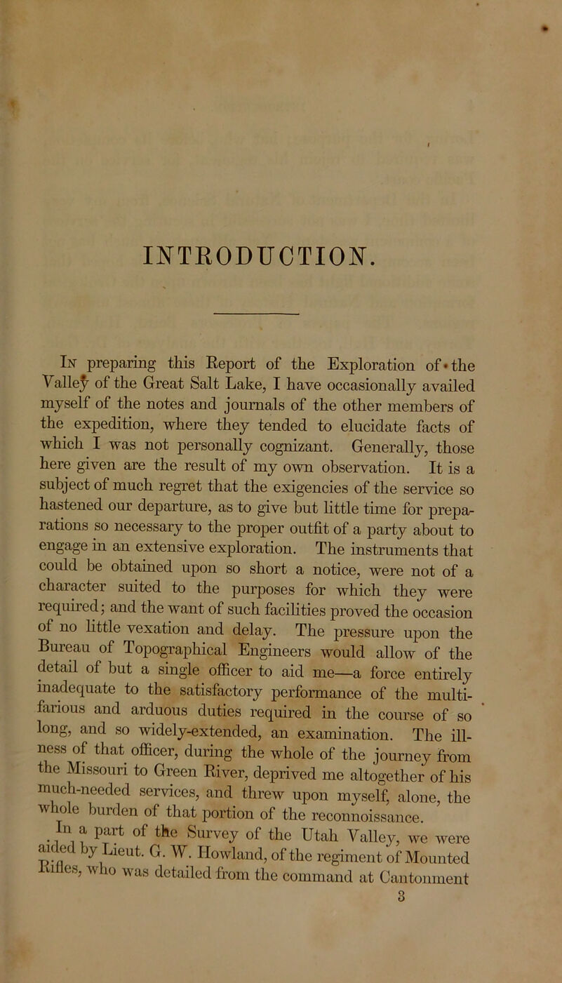 INTRODUCTION. In preparing this Report of the Exploration of*the Valle^ of the Great Salt Lake, I have occasionally availed myself of the notes and journals of the other members of the expedition, where they tended to elucidate facts of which I was not personally cognizant. Generally, those here given are the result of my own observation. It is a subject of much regret that the exigencies of the service so hastened our departure, as to give but little time for prepa- rations so necessary to the proper outfit of a party about to engage hi an extensive exploration. The instruments that could be obtained upon so short a notice, were not of a character suited to the purposes for which they were required; and the want of such facilities proved the occasion ol no little vexation and delay. The pressure upon the Bureau of Topographical Engineers would allow of the detail of but a single officer to aid me—a force entirely inadequate to the satisfactory performance of the multi- farious and arduous duties required in the course of so long, and so widely-extended, an examination. The ill- ness of that officer, during the whole of the journey from the Missouri to Green River, deprived me altogether of his much-needed services, and threw upon myself, alone, the  o c burden of that portion of the reconnoissance. n a part of the Survey of the Utah Valley, we were aided by Lieut. G. W. Howland, of the regiment of Mounted U es?  10 was detailed from the command at Cantonment