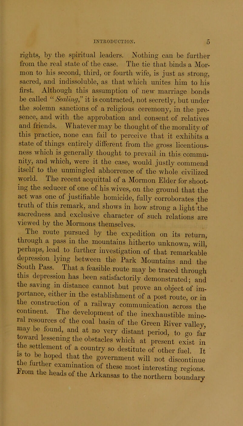 rights, by the spiritual leaders. Nothing can be further from the real state of the case. The tie that binds a Mor- mon to his second, third, or fourth wife, is just as strong, sacred, and indissoluble, as that which unites him to his first. Although this assumption of new marriage bonds be called “Sealing,” it is contracted, not secretly, but uncler the solemn sanctions of a religious ceremony, in the pre- sence, and with the approbation and consent of relatives and friends. Whatever may be thought of the morality of this practice, none can fail to perceive that it exhibits a state of things entirely different from the gross licentious- ness which is generally thought to prevail in this commu- nity, and which, were it the case, would justly commend itself to the unmingled abhorrence of the whole civilized world. The recent acquittal of a Mormon Elder for shoot- ing the seducer of one of his wives, on the ground that the act was one of justifiable homicide, fully corroborates the truth of this remark, and shows in how strong a light‘the sacredness and exclusive character of such relations are viewed by the Mormons themselves. The route pursued by the expedition on its return, through a pass in the mountains hitherto unknown, will,' perhaps, lead to further investigation of that remarkable depression lying between the Park Mountains and the South Pass.. That a feasible route may be traced through t lis depression has been satisfactorily demonstrated; and the saving in distance cannot but prove an object of im- portance, either in the establishment of a post route, or in the construction of a railway communication across the continent. The development of the inexhaustible mine- ral resources of the coal basin of the Green River valley may be found, and at no very distant period, to go far toward lessening the obstacles which at present exist in the settlement of a country so destitute of other fuel. It “ ® hoPed that the government will not discontinue the further examination of these most interesting regions Prom the heads of the Arkansas to the northern boundary