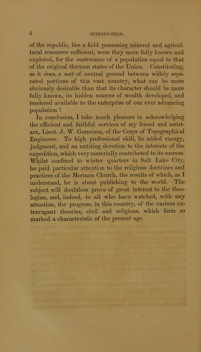 of the republic, lies a field possessing mineral and agricul- tural resources sufficient, were they more fully known and explored, for the sustenance of a population equal to that of the original thirteen states of the Union. Constituting, as it does, a sort of neutral ground between widely sepa- rated portions of this vast country, what can be more obviously desirable than that its character should be more fully known, its hidden sources of wealth developed, and rendered available to the enterprise of our ever advancing population ? In conclusion, I take much pleasure in acknowledging the efficient and faithful services of my friend and assist- ant, Lieut. J. W. Gunnison, of the Corps of Topographical Engineers. To high professional skill, he added energy, judgment, and an untiring devotion to the interests of the expedition, which very materially contributed to its success. Whilst confined to winter quarters in Salt Lake City, he paid particular attention to the religious doctrines and practices of the Mormon Church, the results of which, as I understand, he is about publishing to the world. The subject will doubtless prove of great interest to the theo- logian, and, indeed, to all who have watched, with any attention, the progress, in this country, of the various ex- travagant theories, civil and religious, which form so marked a characteristic of the present age.