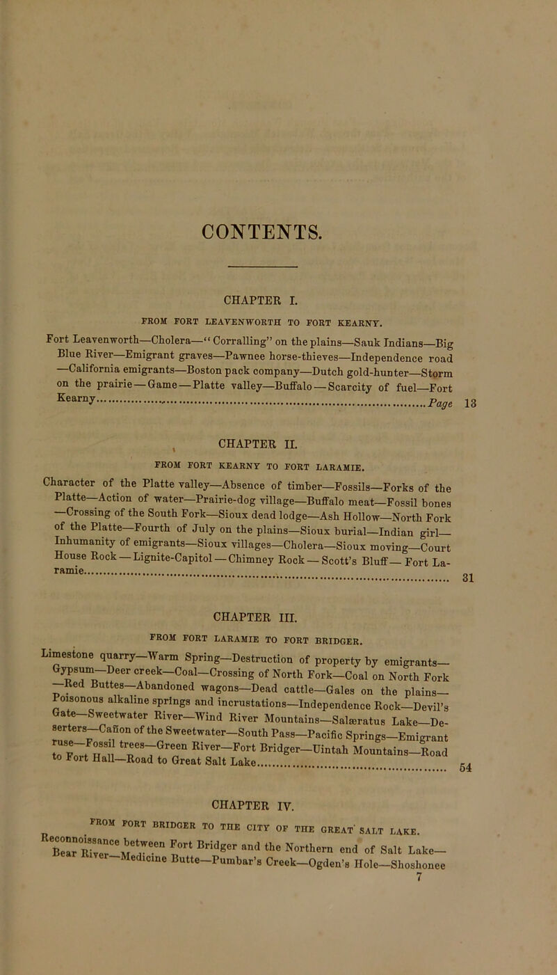 CONTENTS. CHAPTER I. FROM FORT LEAVENWORTH TO FORT KEARNY. Fort Leavenworth—Cholera—“ Corralling” on the plains—Sauk Indians—Big Blue River—Emigrant graves—Pawnee horse-thieves—Independence road —California emigrants—Boston pack company—Dutch gold-hunter—Storm on the prairie — Game — Platte valley—Buffalo — Scarcity of fuel Fort Kearny Page 13 CHAPTER II. FROM FORT KEARNY TO FORT LARAMIE. Character of the Platte valley—Absence of timber—Fossils—Forks of the Platte—-Action of water—Prairie-dog village—Buffalo meat—Fossil bones —Crossing of the South Fork—Sioux dead lodge—Ash Hollow—North Fork of the Platte—Fourth of July on the plains—Sioux burial—Indian girl- inhumanity of emigrants—Sioux villages-Cholera—Sioux moving—Court House Rock Lignite-Capitol — Chimney Rock — Scott’s Bluff—Fort La- ramie CHAPTER III. FROM FORT LARAMIE TO FORT BRIDGER. Limestone quarry-Warm Spring-Destruction of property by emigrants- Gypsum Deercreek-Coal-Crossing of North Fork-Coal on North Fork Red Buttes—Abandoned wagons—Dead cattle—Gales on the plains— oisonous alkaline springs and incrustations—Independence Rock—Devil’s Gate-Sweetwater River-Wind River Mountains-Salmratus Lake-De- IZTV °f thn ®weetwater South Pass-Pacific Springs-Emigrant to Lt Hall River-Fort Bridger-Uintah Mountains-Road to Port Hall—Road to Great Salt Lake -. 54 UilArTJUK IV. FROM FORT BRIDGER TO THE CITY OF THE GREAT’ SALT LAKE. Bel” Rivm-M1;66 1°* and the Northern end of Salt Lake- Iedicine Butte—Pumbar’s Creek—Ogden’s Hole—Shoshonee