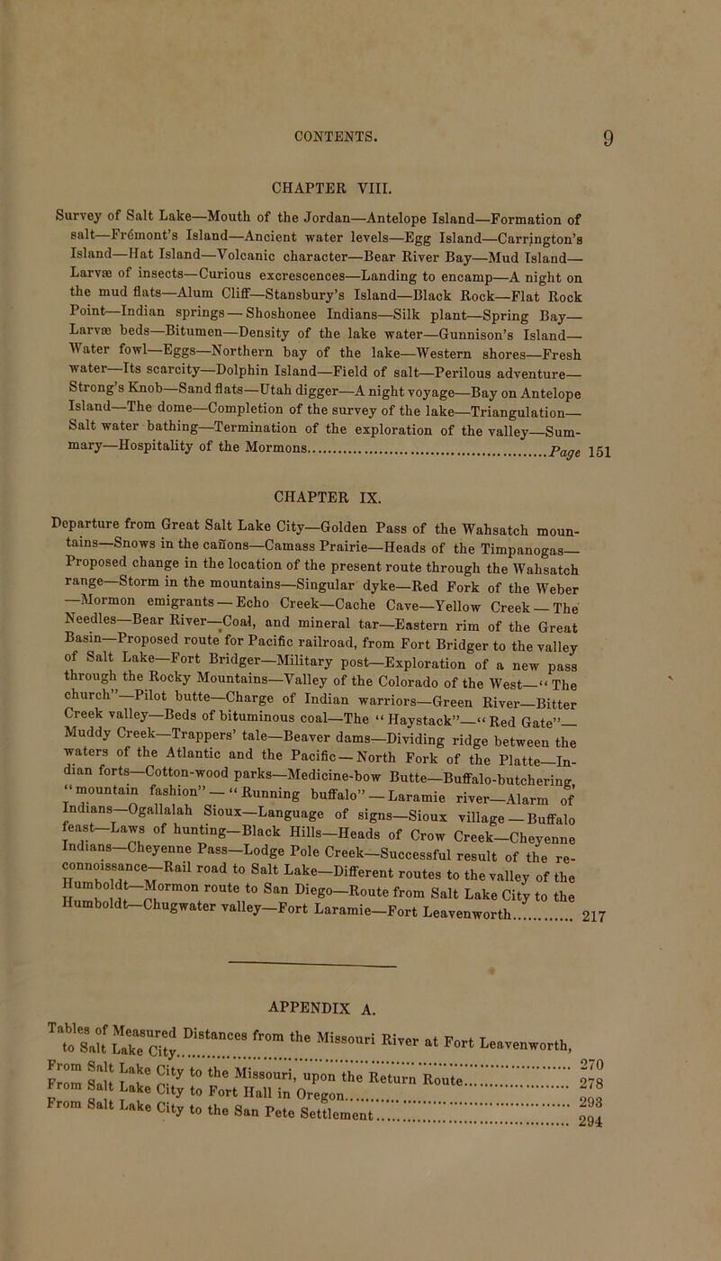 CHAPTER VIII. Survey of Salt Lake—Mouth of the Jordan—Antelope Island—Formation of salt—Frdmont’s Island—Ancient water levels—Egg Island—Carrington’s Island—Hat Island—Volcanic character—Bear River Bay—Mud Island Larvae of insects—Curious excrescences—Landing to encamp—A night on the mud flats—Alum Cliff—Stansbury’s Island—Black Rock—Flat Rock Point—Indian springs — Shoshonee Indians—Silk plant—Spring Bay Larvae beds Bitumen—Density of the lake water—Gunnison’s Island— Water fowl—Eggs—Northern bay of the lake—Western shores—Fresh water Its scarcity—Dolphin Island—Field of salt—Perilous adventure— Strong’s Knob—Sand flats—Utah digger—A night voyage—Bay on Antelope Island—The dome—Completion of the survey of the lake—Triangulation Salt water bathing—Termination of the exploration of the valley—Sum- mary—Hospitality of the Mormons paae Departure from Great Salt Lake City—Golden Pass of the Wahsatch moun- tains—Snows in the canons—Camass Prairie—Heads of the Timpanogas— Proposed change in the location of the present route through the Wahsatch range—Storm in the mountains—Singular dyke—Red Fork of the Weber —Mormon emigrants —Echo Creek—Cache Cave—Yellow Creek —The Needles—Bear River—Coal, and mineral tar—Eastern rim of the Great Basin Proposed route for Pacific railroad, from Fort Bridger to the valley of Salt Lake—Fort Bridger—Military post—Exploration of a new pass through the Rocky Mountains—Valley of the Colorado of the West—“ The church”—Pilot butte—Charge of Indian warriors—Green River—Bitter Creek valley—Beds of bituminous coal—The “ Haystack”—“ Red Gate”— Muddy Creek—Trappers’ tale—Beaver dams—Dividing ridge between the waters of the Atlantic and the Pacific-North Fork of the Plntte_T„_ CHAPTER IX. Humboldt—Chugwater valley—Fort Laramie—Fort Leavenworth 217 APPENDIX A. Tables of Measured Distances from the Missouri River to Salt Lake City at Fort Leavenworth, 270 278 293 294 upon the Return Route v u T J ” roM' ilau m Uregon From Salt Lake City t. the San Pete Settlement