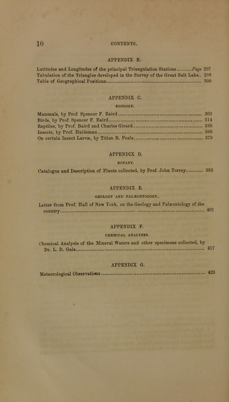 APPENDIX B. Latitudes and Longitudes of the principal Triangulation Stations Page 297 Tabulation of the Triangles developed in the Survey of the Great Salt Lake.. 298 Table of Geographical Positions 300 APPENDIX C. ZOOLOGY. Mammals, by Prof. Spencer F. Baird 309 Birds, by Prof. Spencer F. Baird 314 Reptiles, by Prof. Baird and Charles Girard 336 Insects, by Prof. Haldeman 366 On certain Insect Larvae, by Titian R. Peale 379 APPENDIX D. BOTANY. Catalogue and Description of Plants collected, by Prof. John Torrey 383 APPENDIX E. GEOLOGY AND PALEONTOLOGY. Letter from Prof. Hall of New York, on the Geology and Palaeontology of the country 401 APPENDIX F. CHEMICAL ANALYSES. Chemical Analysis of the Mineral Waters and other specimens collected, by Dr. L. D. Gale 417 APPENDIX G. Meteorological Observations 423