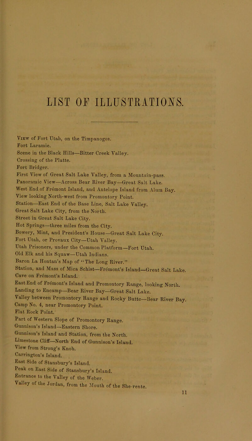LIST OF ILLUSTRATIONS. View of Fort Utah, on the Timpanogos. Fort Laramie. Scene in the Black Hills—Bitter Creek Valley. Crossing of the Platte. Fort Bridger. First View of Great Salt Lake Valley, from a Mountain-pass. Panoramic View—Across Bear River Bay—Great Salt Lake. West End of Fremont Island, and Antelope Island from Alum Bay. View looking North-west from Promontory Point. Station—East End of the Base Line, Salt Lake Valley. Great Salt Lake City, from the North. Street in Great Salt Lake City. Hot Springs—three miles from the City. Bowery, Mint, and President’s House—Great Salt Lake City. Fort Utah, or Provaux City—Utah Valley. Utah Prisoners, under the Common Platform—Fort Utah. Old Elk and his Squaw—Utah Indians. Baron La Hontan’s Map of “The Long River.” Station, and Mass of Mica Schist—Fremont’s Island—Great Salt Lake. Cave on Fremont’s Island. East End of Frdmont’s Island and Promontory Range, looking North. Landing to Encamp—Bear River Bay—Great Salt Lake. Valley between Promontory Range and Rocky Butte—Bear River Bay. Camp No. 4, near Promontory Point. Flat Rock Point. Part of Western Slope of Promontory Range. Gunnison’s Island—Eastern Shore. Gunnison’s Island and Station, from the North. Limestone Cliff—North End of Gunnison’s Island. View from Strong’s Knob. Carrington’s Island. East Side of Stansbury’s Island. Peak on East Side of Stansbury’s Island. Entrance to the Valley of the Weber. Valley of the Jordan, from the Mouth of the She-rente.