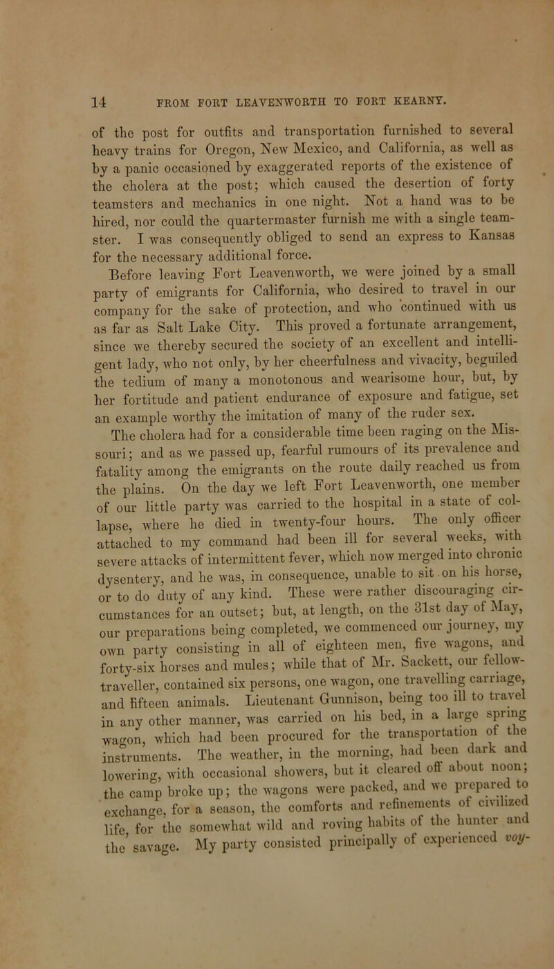 of the post for outfits and transportation furnished to several heavy trains for Oregon, New Mexico, and California, as well as by a panic occasioned by exaggerated reports of the existence of the cholera at the post; which caused the desertion of forty teamsters and mechanics in one night. Not a hand was to be hired, nor could the quartermaster furnish me with a single team- ster. I was consequently obliged to send an express to Kansas for the necessary additional force. Before leaving Fort Leavenworth, we were joined by a small party of emigrants for California, who desired to travel in our company for the sake of protection, and who continued with us as far as Salt Lake City. This proved a fortunate arrangement, since we thereby secured the society of an excellent and intelli- gent lady, who not only, by her cheerfulness and vivacity, beguiled the tedium of many a monotonous and wearisome houi, but, by her fortitude and patient endurance of exposure and fatigue, set an example worthy the imitation of many of the ruder sex. The cholera had for a considerable time been raging on the Mis- souri ; and as we passed up, fearful rumours of its prevalence and fatality among the emigrants on the route daily reached us from the plains. On the day we left Fort Leavenworth, one member of our little party was carried to the hospital in a state ot col- lapse, where he died in twenty-four hours. The only officer attached to my command had been ill for several weeks, with severe attacks of intermittent fever, which now merged into chronic dysentery, and he was, in consequence, unable to sit . on his horse, or to do duty of any kind. These were rather discouraging cir- cumstances for an outset; but, at length, on the 31st day of May, our preparations being completed, we commenced our journey, my own party consisting in all of eighteen men, five wagons, am forty-six horses and mules; while that of Mr. Sackett, our fellow- traveller, contained six persons, one wagon, one travelling carriage, and fifteen animals. Lieutenant Gunnison, being too ill to travel in any other manner, was carried on his bed, in a large spring wagon, which had been procured for the transportation of the instruments. The weather, in the morning, had been dark and lowering, with occasional showers, but it cleared off about noon; the camp broke up; the wagons were packed, and we preparec to exchange, for a season, the comforts and refinements of civilized life for the somewhat wild and roving habits of the hunter an the* savage. My party consisted principally of experienced voy-