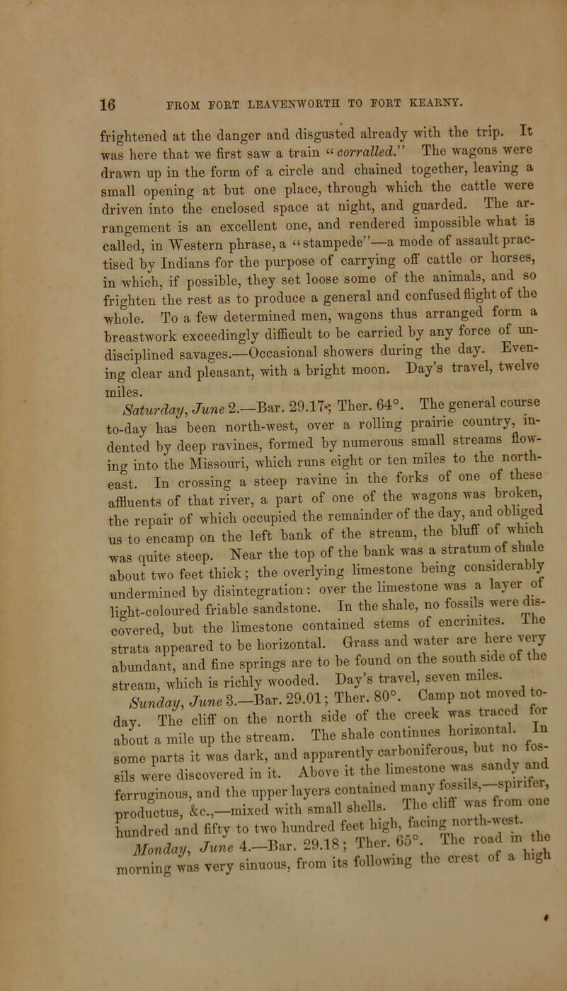 frightened at the danger and disgusted already with the trip. It was here that we first saw a train “corralled.” The wagons were drawn up in the form of a circle and chained together, leaving a small opening at but one place, through which the cattle were driven into the enclosed space at night, and guarded. Ihe ar- rangement is an excellent one, and rendered impossible what is called, in Western phrase, a “stampede”—a mode of assault prac- tised by Indians for the purpose of carrying off cattle or horses, in which, if possible, they set loose some of the animals, and so frighten the rest as to produce a general and confused flight of the whole. To a few determined men, wagons thus arranged form a breastwork exceedingly difficult to be carried by any force of un- disciplined savages.—Occasional showers during the day. Even- ing clear and pleasant, with a bright moon. Day s travel, twehe miles. Saturday, June 2.-Bar. 29.17s Ther. 64°. The general course to-day has been north-west, over a rolling prairie country in- dented by deep ravines, formed by numerous small streams flow- ing into the Missouri, which runs eight or ten miles to the north- east. In crossing a steep ravine in the forks of one of these affluents of that river, a part of one of the wagons was broken, the repair of which occupied the remainder of the day, and obliged us to encamp on the left bank of the stream, the bluff of which was quite steep. Near the top of the bank was a stratum of shale about two feet thick; the overlying limestone being considera y undermined by disintegration: over the limestone was a layer ot light-coloured friable sandstone. In the shale, no fossils were dis- covered, but the limestone contained stems of encrimtes. I ie strata appeared to be horizontal. Grass and water are here icry abundant, and fine springs are to be found on the south side of the stream, which is richly wooded. Day’s travel, seven miles. Sunday, June 3.-Bar. 29.01; Ther. 80°. Camp not moved to- day. The cliff on the north side of the creek was traced for about a mile up the stream. The shale continues horizontal. In some parts it was dark, and apparently carboniferous, but no ton- sils were discovered in it. Above it the limestone was sandy and ferruginous, and the upper layers contained many fossils, spirlie , productus, k,-mixed with small shells. The cliff was from one hundred and fifty to two hundred feet high, facing 1101 i we . Monday, June 4.—Bar. 29.18; Ther. 65° The road in the morning was very sinuous, from its following the crest of a high