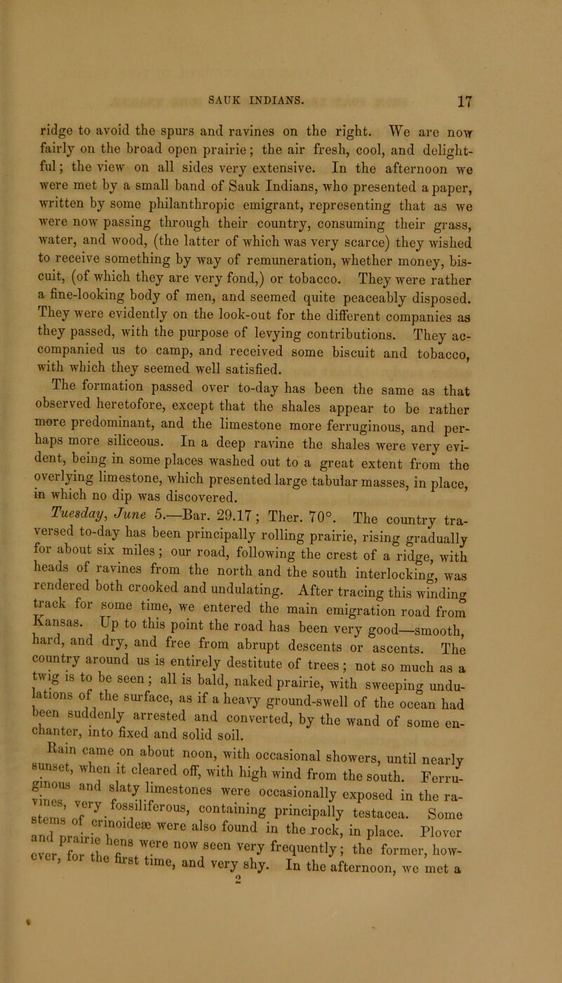 ridge to avoid the spurs and ravines on the right. We are now fairly on the broad open prairie; the air fresh, cool, and delight- ful ; the view on all sides very extensive. In the afternoon we were met by a small band of Sauk Indians, who presented a paper, written by some philanthropic emigrant, representing that as we were now passing through their country, consuming their grass, water, and wood, (the latter of which was very scarce) they wished to receive something by way of remuneration, whether money, bis- cuit, (of which they are very fond,) or tobacco. They were rather a fine-looking body of men, and seemed quite peaceably disposed. They were evidently on the look-out for the different companies as they passed, with the purpose of levying contributions. They ac- companied us to camp, and received some biscuit and tobacco, with which they seemed well satisfied. The formation passed over to-day has been the same as that observed heretofore, except that the shales appear to be rather more predominant, and the limestone more ferruginous, and per- haps more siliceous. In a deep ravine the shales were very evi- dent, being in some places washed out to a great extent from the overlying limestone, which presented large tabular masses, in place, in which no dip was discovered. Tuesday, June 5.—Bar. 29.17; Ther. 70°. The country tra- versed to-day has been principally rolling prairie, rising gradually for about six miles; our road, following the crest of a ridge, with heads of ravines from the north and the south interlocking, was rendered both crooked and undulating. After tracing this winding track for some time, we entered the main emigration road from Kansas. Up to this point the road has been very good—smooth, hard, and dry, and free from abrupt descents or ascents. The country around us is entirely destitute of trees; not so much as a tv ig is to be seen; all is bald, naked prairie, with sweeping undu- lations of the surface, as if a heavy ground-swell of the ocean had cen suddenly arrested and converted, by the wand of some en- chanter, into fixed and solid soil. Rain came on about noon, with occasional showers, until nearly unset, when it cleared off, with high wind from the south. Ferru- s>*jl™estones were occasionally exposed in the ra- stcrns ,f'),-f0*i1 ,fCr°US’ C°nUm‘ principally testacea. Some and oral; ri K °re a'S° f°Und “ the rock in P'““. Plover over LT l fin9tTe I^ ^ fre1UOI>%; the former, how- ’ 18 1Inc> an(^ very shy. In the afternoon, we met a c\ '