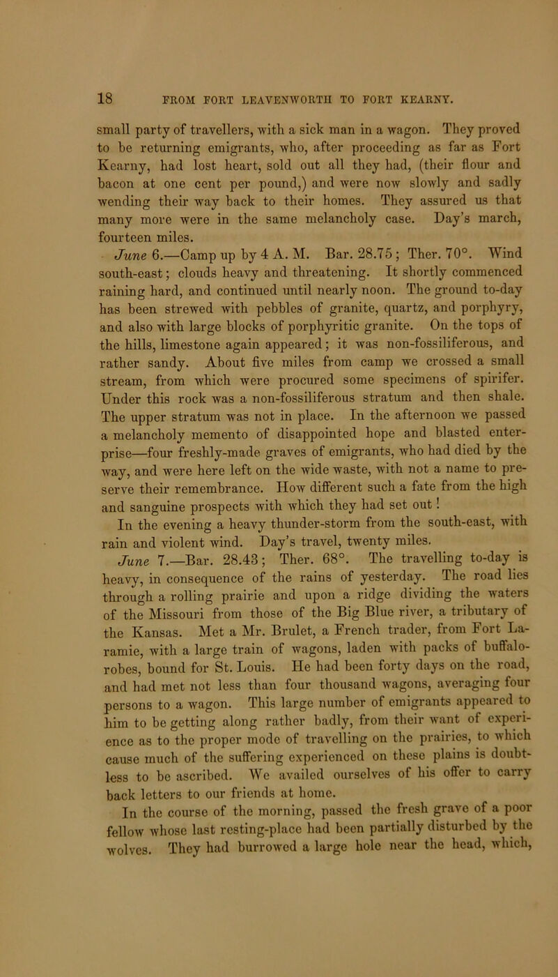 small party of travellers, with a sick man in a wagon. They proved to be returning emigrants, who, after proceeding as far as Fort Kearny, had lost heart, sold out all they had, (their flour and bacon at one cent per pound,) and were now slowly and sadly wending their way back to their homes. They assured us that many more were in the same melancholy case. Day’s march, fourteen miles. June 6.—Camp up by 4 A. M. Bar. 28.75 ; Ther. 70°. Wind south-east; clouds heavy and threatening. It shortly commenced raining hard, and continued until nearly noon. The ground to-day has been strewed with pebbles of granite, quartz, and porphyry, and also with large blocks of porphyritic granite. On the tops of the hills, limestone again appeared; it was non-fossiliferous, and rather sandy. About five miles from camp we crossed a small stream, from which were procured some specimens of spirifer. Under this rock was a non-fossiliferous stratum and then shale. The upper stratum was not in place. In the afternoon we passed a melancholy memento of disappointed hope and blasted enter- prise—four freshly-made graves of emigrants, who had died by the way, and were here left on the wide waste, with not a name to pre- serve their remembrance. ITow different such a fate from the high and sanguine prospects with which they had set out! In the evening a heavy thunder-storm from the south-east, with rain and violent wind. Day’s travel, twenty miles. June 7.—Bar. 28.43; Ther. 68°. The travelling to-day is heavy, in consequence of the rains of yesterday. The road lies through a rolling prairie and upon a ridge dividing the waters of the Missouri from those of the Big Blue river, a tributary of the Kansas. Met a Mr. Brulet, a French trader, from Fort La- ramie, with a large train of wagons, laden with packs of buffalo- robes, bound for St. Louis. He had been forty days on the road, and had met not less than four thousand wagons, averaging four persons to a wagon. This large number of emigrants appeared to him to be getting along rather badly, from their want of experi- ence as to the proper mode of travelling on the prairies, to which cause much of the suffering experienced on these plains is doubt- less to be ascribed. We availed ourselves of his offer to carry back letters to our friends at home. In the course of the morning, passed the fresh grave of a poor fellow whose last resting-place had been partially disturbed by the wolves. They had burrowed a large hole near the head, which,