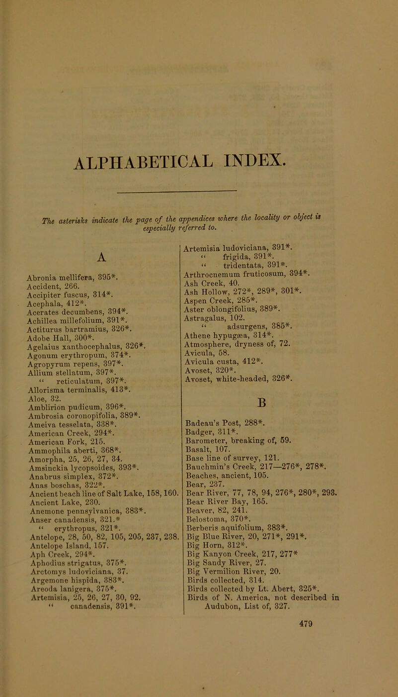 ALPHABETICAL INDEX The asterisks indicate the page of the appendices where the locality or object is especially referred to. A Abronia mellifera, 395*. Accident, 266. Accipiter fuscus, 314*. Acephala, 412*. Acerates decumbens, 394*. Achillea millefolium, 391*. Actiturus bartramius, 326*. Adobe Hall, 300*. Agelaius xanthocephalus, 326*. Agonum erythropum, 374*. Agropyrum repens, 397*. Allium stellatum, 397*. “ reticulatum, 397*. Allorisma terminalis, 413*. Aloe, 32. Amblirion pudicum, 396*. Ambrosia coronopifolia, 389*. Ameiva tesselata, 338*. American Creek, 294*. American Fork, 215. Ammophila aberti, 368*. Amorpha, 25, 26, 27, 34. Amsinckia lycopsoides, 393*. Anabrus simplex, 372*. Anas boschas, 322*. Ancient beach line of Salt Lake, 158,160. Ancient Lake, 230. Anemone pennsylvanica, 383*. Anser canadensis, 321.* “ erythropus, 321*. Antelope, 28, 50, 82, 105, 205, 237, 238. Antelope Island, 157. Aph Creek, 294*. Aphodius strigatus, 375*. Arctomys ludoviciana, 37. Argemone hispida, 383*. Areoda lanigera, 375*. Artemisia, 25, 26, 27, 30, 92. “ canadensis, 391*. Artemisia ludoviciana, 391*. “ frigida, 391*. “ tridentata, 391*. Arthrocnemum fruticosum, 394*. Ash Creek, 40. Ash Hollow, 272*, 289*, 301*. Aspen Creek, 285*. Aster oblongifolius, 389*. Astragalus, 102. “ adsurgens, 385*. Athene hypugaea, 314*. Atmosphere, dryness of, 72. Avicula, 58. Avicula custa, 412*. Avoset, 320*. Avoset, white-headed, 326*. B Badeau’s Post, 288*. Badger, 311*. Barometer, breaking of, 59. Basalt, 107. Base line of survey, 121. Bauchmin’s Creek, 217—276*, 278*. Beaches, ancient, 105. Bear, 237. Bear River, 77, 78, 94, 276*, 280*, 293. Bear River Bay, 165. Beaver, 82, 241. Belostoma, 370*. Berberis aquifolium, 383*. Big Blue River, 20, 271*, 291*. Big Horn, 312*. Big Kanyon Creek, 217, 277* Big Sandy River, 27. Big Vermilion River, 20. Birds collected, 314. Birds collected by Lt. Abert, 325*. Birds of N. America, not described in Audubon, List of, 327.