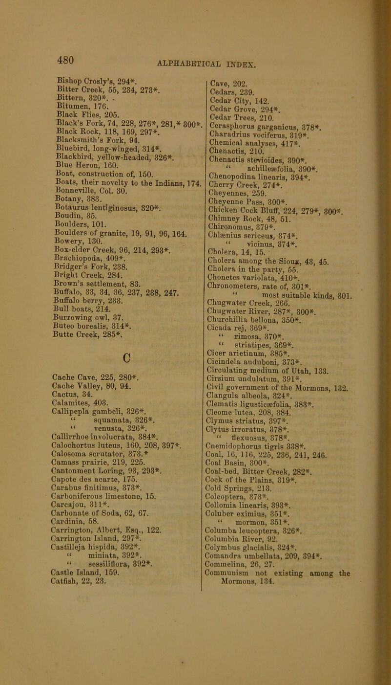 ALPHABETICAL INDEX. Bishop Crosly’s, 294*. Bitter Creek, 65, 234, 273*. Bittern, 320*. . Bitumen, 176. Black Flies, 205. Black’s Fork, 74, 228, 276*, 281,* 300* Black Rock, 118, 169, 297*. Blacksmith’s Fork, 94. Bluebird, long-winged, 314*. Blackbird, yellow-headed, 326*. Blue Heron, 160. Boat, construction of, 160. Boats, their novelty to the Indians, 174. Bonneville, Col. 30. Botany, 383. Botaurus lentiginosus, 320*. Boudin, 35. Boulders, 101. Boulders of granite, 19, 91, 96,164. Bowery, 130. Box-elder Creek, 96, 214, 293*. Brachiopoda, 409*. Bridger’s Fork, 238. Bright Creek, 284. Brown’s settlement, 83. Buffalo, 33, 34, 36, 237, 238, 247. Buffalo berry, 233. Bull boats, 214. Burrowing owl, 37. Buteo borealis, 314*. Butte Creek, 285*. c Cache Cave, 225, 280*. Cache Valley, 80, 94. Cactus, 34. Calamites, 403. Callipepla gambeli, 326*. “ squamata, 326*. “ venusta, 326*. Callirrhoe involucrata, 384*. Calochortus luteus, 160, 208, 397*. Calosoma scrutator, 373.* Camass prairie, 219, 225. Cantonment Loring, 93, 293*. Capote des acarte, 175. Carabus finitimus, 373*. Carboniferous limestone, 15. Carcajou, 311*. Carbonate of Soda, 62, 67. Cardinia, 58. Carrington, Albert, Esq., 122. Carrington Island, 297*. Castilleja hispida, 392*. “ miniata, 392*. “ sessiliflora, 392*. Castle Island, 159. Catfish, 22, 23. Cave, 202. Cedars, 239. Cedar City, 142. Cedar Grove, 294*. Cedar Trees, 210. Cerasphorus garganicus, 378*. Charadrius vociferus, 319*. Chemical analyses, 417*. Chenactis, 210. Chenactis stevioides, 390*. “ achillesefolia, 390*. Chenopodina linearis, 394*. Cherry Creek, 274*. Cheyennes, 259. Cheyenne Pass, 300*. Chicken Cock Bluff, 224, 279*, 300*. Chimney Rock, 48, 61. Chironomus, 379*. Chiasmus sericeus, 374*. “ vicinus, 374*. Cholera, 14, 15. Cholera among the Sioux, 43, 45. Cholera in the party, 55. Chonetes variolata, 410*. Chronometers, rate of, 301*. “ most suitable kinds, 301. Cliugwater Creek, 266. Chugwater River, 287*, 300*. Churchillia bellona, 350*. Cicada rej, 369*. “ rimosa, 370*. “ striatipes, 369*. Cicer arietinum, 385*. Cicindela auduboni, 373*. Circulating medium of Utah, 133. Cirsium undulatum, 391*. Civil government of the Mormons, 132. Clangula albeola, 324*. Clematis ligusticmfolia, 383*. Cleome lutea, 208, 384. Clymus striatus, 397*. Clytus irroratus, 378*. “ flexuosus, 378*. Cnemidophorus tigris 338*. Coal, 16, 116, 225, 236, 241, 246. Coal Basin, 300*. Coal-bed, Bitter Creek, 282*. Cock of the Plains, 319*. Cold Springs, 213. Coleoptera, 373*. Collomia linearis, 393*. Coluber eximius, 351*. “ mormon, 351*. Columba leucoptera, 326*. Columbia River, 92. Colymbus glacialis, 324*. Comandra umbellata, 209, 394*. Commeliua, 26, 27. Communism not existing among the Mormons, 134.