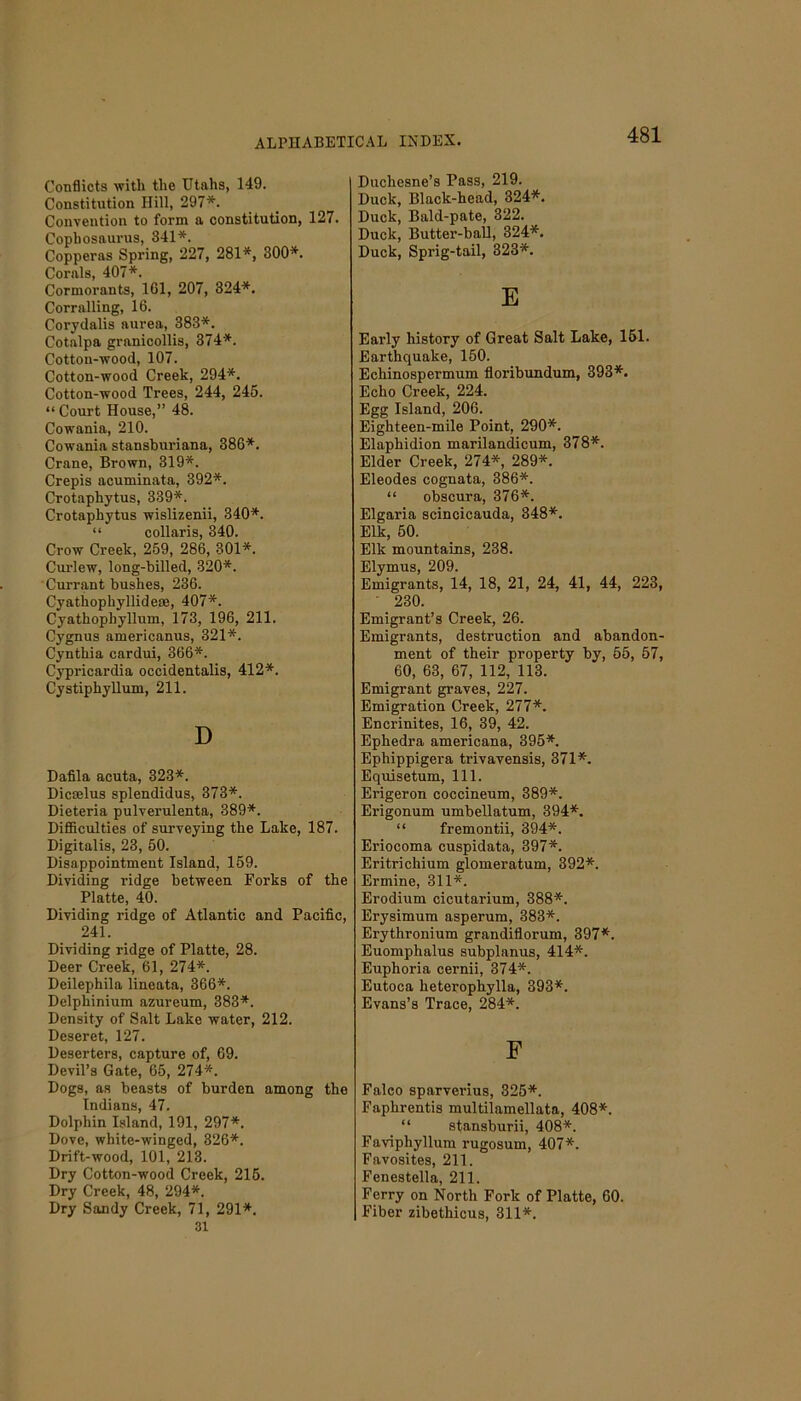 Conflicts with the Utahs, 149. Constitution Hill, 297*. Convention to form a constitution, 127. Cophosaurus, 341*. Copperas Spring, 227, 281*, 300*. Corals, 407*. Cormorants, 161, 207, 324*. Corralling, 16. Corydalis aurea, 383*. Cotalpa granicollis, 374*. Cotton-wood, 107. Cotton-wood Creek, 294*. Cotton-wood Trees, 244, 245. “Court House,” 48. Cowania, 210. Cowania stansburiana, 386*. Crane, Brown, 319*. Crepis acuminata, 392*. Crotaphytus, 339*. Crotaphytus wislizenii, 340*. “ collaris, 340. Crow Creek, 259, 286, 301*. Curlew, long-billed, 320*. Currant bushes, 236. Cyathophyllideae, 407*. Cyathophyllum, 173, 196, 211. Cygnus americanus, 321*. Cynthia cardui, 366*. Cypricardia occidentalis, 412*. Cystiphyllum, 211. D Dafila acuta, 323*. Dicaelus splendidus, 373*. Dieteria pulverulenta, 389*. Difficulties of surveying the Lake, 187. Digitalis, 23, 50. Disappointment Island, 159. Dividing ridge between Forks of the Platte, 40. Dividing ridge of Atlantic and Pacific, 241. Dividing ridge of Platte, 28. Deer Creek, 61, 274*. Deilepkila lineata, 366*. Delphinium azureum, 383*. Density of Salt Lake water, 212. Deseret, 127. Deserters, capture of, 69. Devil’s Gate, 65, 274*. Dogs, as beasts of burden among the Indians, 47. Dolphin Island, 191, 297*. Dove, white-winged, 326*. Drift-wood, 101, 213. Dry Cotton-wood Creek, 215. Dry Creek, 48, 294*. Dry Sandy Creek, 71, 291*. 31 Duchesne’s Pass, 219. Duck, Black-head, 324*. Duck, Bald-pate, 322. Duck, Butter-ball, 324*. Duck, Sprig-tail, 323*. E Early history of Great Salt Lake, 151. Earthquake, 150. Echinospermum floribundum, 393*. Echo Creek, 224. Egg Island, 206. Eighteen-mile Point, 290*. Elaphidion marilandicum, 378*. Elder Creek, 274*, 289*. Eleodes cognata, 386*. “ obscura, 376*. Elgaria scincicauda, 348*. Elk, 50. Elk mountains, 238. Elymus, 209. Emigrants, 14, 18, 21, 24, 41, 44, 223, ' 230. Emigrant’s Creek, 26. Emigrants, destruction and abandon- ment of their property by, 55, 57, 60, 63, 67, 112, 113. Emigrant graves, 227. Emigration Creek, 277*. Encrinites, 16, 39, 42. Ephedra americana, 395*. Ephippigera trivavensis, 371*. Equisetum, 111. Erigeron coccineum, 389*. Erigonum umbellatum, 394*. “ fremontii, 394*. Eriocoma cuspidata, 397*. Eritrichium glomeratum, 392*. Ermine, 311*. Erodium cicutarium, 388*. Erysimum asperum, 383*. Erythronium grandiflorum, 397*. Euomphalus subplanus, 414*. Euphoria cernii, 374*. Eutoca lieterophylla, 393*. Evans’s Trace, 284*. F Falco sparverius, 325*. Faphrentis multilamellata, 408*. “ stansburii, 408*. Faviphyllum rugosum, 407*. Favosites, 211. Fenestella, 211. Ferry on North Fork of Platte, 60. Fiber zibethicus, 311*.