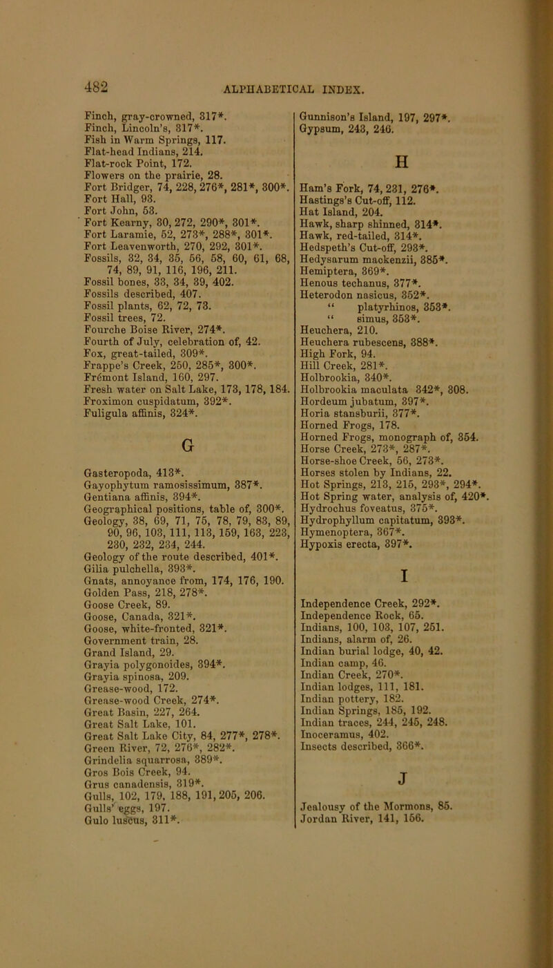 Finch, gray-crowned, 317*. Finch, Lincoln’s, 317*. Fish in Warm Springs, 117. Flat-head Indians, 214. Flat-rock Point, 172. Flowers on the prairie, 28. Fort Bridger, 74, 228, 276*, 281*, 300*. Fort Hall, 93. Fort John, 53. Fort Kearny, 30, 272, 290*, 301*. Fort Laramie, 62, 273*, 288*, 301*. Fort Leavenworth, 270, 292, 301*. Fossils, 32, 34, 35, 56, 58, 60, 61, 68, 74, 89, 91, 116, 196, 211. Fossil bones, 33, 34, 39, 402. Fossils described, 407. Fossil plants, 62, 72, 73. Fossil trees, 72. Fourche Boise River, 274*. Fourth of July, celebration of, 42. Fox, great-tailed, 309*. Frappe’s Creek, 250, 285*, 300*. Fremont Island, 160, 297. Fresh water on Salt Lake, 173, 178, 184. Froximon cuspidatum, 392*. Fuligula affinis, 324*. G Gasteropoda, 413*. Gayophytum ramosissimum, 387*. Gentiana affinis, 394*. Geographical positions, table of, 300*. Geology, 38, 69, 71, 75, 78, 79, 83, 89, 90, 96, 103, 111, 113, 159, 163, 223, 230, 232, 234, 244. Geology of the route described, 401*. Gilia pulchella, 393*. Gnats, annoyance from, 174, 176, 190. Golden Pass, 218, 278*. Goose Creek, 89. Goose, Canada, 321*. Goose, white-fronted, 321*. Government train, 28. Grand Island, 29. Grayia polygonoides, 394*. Grayia spinosa, 209. Grease-wood, 172. Grease-wood Creek, 274*. Great Basin, 227, 264. Great Salt Lake, 101. Great Salt Lake City, 84, 277*, 278*. Green River, 72, 276*, 282*. Grindelia squarrosa, 389*. Gros Bois Creek, 94. Grus canadensis, 319*. Gulls, 102, 179, 188, 191,205, 206. Gulls’ eggs, 197. Gulo lusbus, 311*. Gunnison’s Island, 197, 297*. Gypsum, 243, 246. H Ham’s Fork, 74, 231, 276*. Hastings’s Cut-off, 112. Hat Island, 204. Hawk, sharp shinned, 314*. Hawk, red-tailed, 314*. Hedspeth’s Cut-off, 293*. Hedysarum mackenzii, 385*. Hemiptera, 369*. Henous techanus, 377*. Heterodon nasicus, 352*. “ platyrhinos, 353*. “ simus, 353*. Heuchera, 210. Heuchera rubescens, 388*. High Fork, 94. Hill Creek, 281*. Holbrookia, 340*. Holbrookia maculata 342*, 308. Hordeum jubatum, 397*. Horia stansburii, 377*. Horned Frogs, 178. Horned Frogs, monograph of, 354. Horse Creek, 273*, 287*. Horse-shoe Creek, 56, 273*. Horses stolen by Indians, 22. Hot Springs, 213, 215, 293*, 294*. Hot Spring water, analysis of, 420*. Hydrochus foveatus, 375*. Hydrophyllum capitatum, 393*. Hymenoptera, 367*. Hypoxis erecta, 397*. I Independence Creek, 292*. Independence Rock, 65. Indians, 100, 103, 107, 251. Indians, alarm of, 26. Indian burial lodge, 40, 42. Indian camp, 46. Indian Creek, 270*. Indian lodges, 111, 181. Indian pottery, 182. Indian Springs, 186, 192. Indian traces, 244, 245, 248. Inoceramus, 402. Insects described, 366*. J Jealousy of the Mormons, 86. Jordan River, 141, 166.
