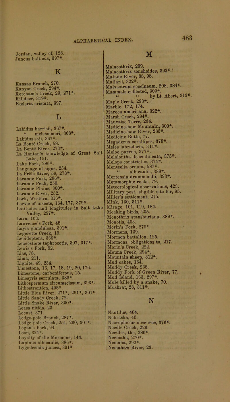 488 Jordan, valley of, 128. Juncus balticus, 397*. K Kansas Branch, 270. Kanyon Creek, 294*. Ketcham’s Creek, 23, 271*. Killdeer, 319*. Koeleria cristata, 397. L Labidus harrisii, 367*. “ melshsemeri, 368*. Labidus saji, 367*. La Bont6 Creek, 68. La Bont6 River, 273*. La Hontan’s knowledge of Great Salt Lake, 151. Lake Fork, 286*. Language of signs, 254. La Prele River, 69, 273*. Laramie Fork, 286*. Laramie Peak, 250. Laramie Plains, 300*. Laramie River, 252. Lark, Western, 316*. Larvae of insects, 164, 177, 379*. Latitudes and longitudes in Salt Lake Valley, 297*. Lava, 163. Lawrence’s Fork, 48. Layia glandulosa, 391*. Legerette Creek, 19. Lepidoptera, 366*. Leucosticte tephrocotis, 307, 317*. Lewis’s Fork, 92. Lias, 78. Lima, 211. Lignite, 49, 234. Limestone, 16, 17, 18, 19, 20,176. Limestone, carboniferous, 16. Linosyris serrulata, 389*. Lithospermum circumscissum, 393*. Lithostrontion, 408*. Little Blue River, 271*, 291*, 301*. Little Sandy Creek, 72. Little Snake River, 300*. Loasa nitida, 23. Locust, 371. Lodge-pole Branch, 287*. Lodge-pole Creek, 251, 260, 301*. Logan’s Fork, 94. Loon, 324*. Loyalty of the Mormons, 144. Lupinus albicaulis, 386*. Lygodesmia juncea, 391* M Malacothrix, 209. Malacothrix sonchoides, 392*.! Malade River, 88, 98. Mallard, 322*. Malvastrum coccineum, 208, 384*. Mammals collected, 309*. a “ by Lt. Abert, 313*. Maple Creek, 293*. Marble, 172, 174. Mareca americana, 322*. Marsh Creek, 294*. Mauvaise Terre, 234. Medicine-bow Mountain, 300*. Medicine-bow River, 285*. Medicine Butte, 77. Megaderus corallipes, 378*. Meles labradoria, 311*. Meloe parvus, 377*. Melolontha decemlineata, 375*. Melops constrictus, 374*. Mentzelia ornata, 587*. “ albicaulis, 388*. Mertensia drummondii, 393*. Metamorphic rocks, 79. Meteorological observations, 423. Military post, eligible site for, 95. Miller’s settlement, 215. Mink, 130, 311*. Mirage, 101, 119, 184. Mocking birds, 205. Monothrix stansburiana, 389*. Monotis, 403. Morin’s Fork, 279*. Mormons, 139. Mormon battalion, 125. Mormons, obligations to, 217. Morin’s Creek, 222. Mouna Creek, 294*. Mountain sheep, 312*. Mud cakes, 164. Muddy Creek, 238. Muddy Fork of Green River, 77. Mud Island, 163, 297*. Mule killed by a snake, 70. Muskrat, 28, 311*. N Nautilus, 404. Nebraska, 40. Necrophorus obscurus, 376*. Needle Creek, 226. Needles, the, 280*. Neemaha, 270*. Nemaha, 292*. Nemahaw River, 23.