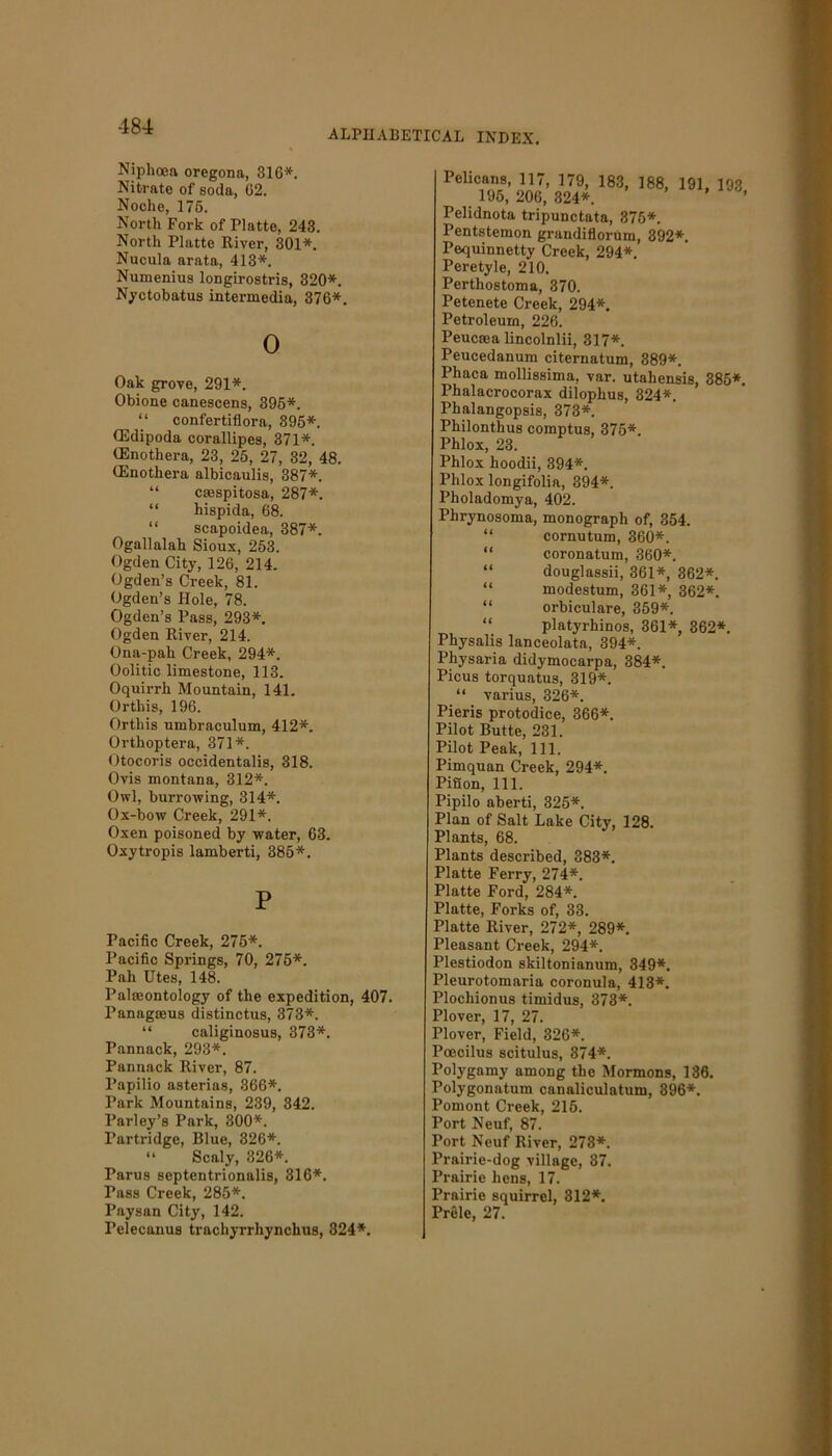 -184 ALPHABETICAL INDEX. Niphoea oregona, 316*. Nitrate of soda, 02. Noche, 176. North Fork of Platte, 243. North Platte River, 301*. Nucula arata, 413*. Numenius longirostris, 320*. Nyctobatus intermedia, 376*. 0 Oak grove, 291*. Obione canescens, 395*. “ confertiflora, 395*. CEdipoda corallipes, 371*. (Enothera, 23, 25, 27, 32, 48. CEnothera albicaulis, 387*. “ cmspitosa, 287*. “ hispida, 68. “ scapoidea, 387*. Ogallalah Sioux, 253. Ogden City, 126, 214. Ogden’s Creek, 81. Ogden’s Hole, 78. Ogden’s Pass, 293*. Ogden River, 214. Ona-pah Creek, 294*. Oolitic limestone, 113. Oquirrh Mountain, 141. Orthis, 196. Ortliis umbraculum, 412*. Orthoptera, 371*. Otocoris occidentalis, 318. Ovis montana, 312*. Owl, burrowing, 314*. Ox-bow Creek, 291*. Oxen poisoned by water, 63. Oxytropis lamberti, 386*. P Pacific Creek, 275*. Pacific Springs, 70, 276*. Pah Utes, 148. Paleontology of the expedition, 407. Panagoeus distinctus, 373*. “ caliginosus, 373*. Pannack, 293*. Pannack River, 87. Papilio asterias, 366*. Park Mountains, 239, 342. Parley’s Park, 300*. Partridge, Blue, 326*. “ Scaly, 326*. Parus septentrionalis, 316*. Pass Creek, 285*. Paysan City, 142. Pelecanus trachyrrhynchus, 324*. Pelicans, 117, 179, 183, 188, 191, 193 195, 206, 324*. ’ Pelidnota tripunctata, 375*. Pentstemon grandiflorum, 392*. Pequinnetty Creek, 294*. Peretyle, 210. Perthostoma, 370. Petenete Creek, 294*. Petroleum, 226. Peucaea lincolnlii, 317*. Peucedanum citernatum, 389*. Phaca mollissima, var. utahensis, 385*. Phalacrocorax dilophus, 324*. I’halangopsis, 373*. Philonthus comptus, 375*. Phlox, 23. Phlox hoodii, 394*. Phlox longifolia, 394*. Pholadomya, 402. Phrynosoma, monograph of, 354. “ cornutum, 360*. “ coronatum, 360*. “ douglassii, 361*, 362*. “ modestum, 361*, 362*. “ orbiculare, 359*. “ platyrhinos, 361*, 362*. Physalis lanceolata, 394*. Physaria didymocarpa, 384*. Picus torquatus, 319*. “ varius, 326*. Pieris protodice, 366*. Pilot Butte, 231. Pilot Peak, 111. Pimquan Creek, 294*. PiSon, 111. Pipilo aberti, 325*. Plan of Salt Lake City, 128. Plants, 68. Plants described, 383*. Platte Ferry, 274*. Platte Ford, 284*. Platte, Forks of, 33. Platte River, 272*, 289*. Pleasant Creek, 294*. Plestiodon skiltonianum, 349*. Pleurotomaria coronula, 413*. Plocliionus timidus, 373*. Plover, 17, 27. Plover, Field, 326*. Poecilus scitulus, 374*. Polygamy among the Mormons, 136. Polygonatum canaliculntum, 396*. Pomont Creek, 215. Port Neuf, 87. Port Neuf River, 273*. Prairie-dog village, 37. Prairie hens, 17. Prairie squirrel, 312*. Prele, 27.