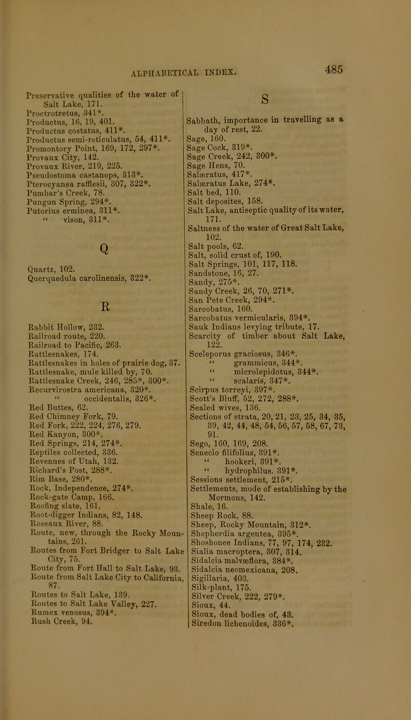 Preservative qualities of the water of Salt Lake, 171. Proctrotretus, 341*. Productus, 16, 19, 401. I’roductus costatus, 411*. Productus semi-reticulatus, 54, 411*. Promontory Point, 169, 172, 297*. Provaux City, 142. Provaux River, 219, 225. Pseudostoma castanops, 313*. Pterocyanea rafftesii, 307, 322*. Pumbar’s Creek, 78. Pungun Spring, 294*. Putorius erminea, 311*. “ vison, 311*. Q Quartz, 102. Querquedula carolinensis, 322*. R Rabbit Hollow, 232. Railroad route, 220. Railroad to Pacific, 263. Rattlesnakes, 174. Rattlesnakes in holes of prairie dog, 37. Rattlesnake, mule killed by, 7 0. Rattlesnake Creek, 246, 285*, 300*. Recurvirostra americana, 320*. “ occidentalis, 326*. Red Buttes, 62. Red Chimney Fork, 79. Red Fork, 222, 224, 276, 279. Red Kanyon, 300*. Red Springs, 214, 274*. Reptiles collected, 336. Revenues of Utah, 132. Richard’s Post, 288*. Rim Base, 280*. Rock, Independence, 274*. Rock-gate Camp, 166. Roofing slate, 161. Root-digger Indians, 82, 148. Roseaux River, 88. Route, new, through the Rocky Moun- tains, 261. Routes from Fort Bridger to Salt Lake City, 75. Route from Fort Hall to Salt Lake, 93. Route from Salt Lake City to California 87. Routes to Salt Lake, 139. Routes to Salt Lake Valley, 227. Rumex venosus, 394*. Rush Creek, 94. s Sabbath, importance in travelling as a day of rest, 22. Sage, 160. Sage Cock, 319*. Sage Creek, 242, 300*. Sage Hens, 70. Salseratus, 417*. Saloeratus Lake, 274*. Salt bed, 110. Salt deposites, 158. Salt Lake, antiseptic quality of its water, 171. Saltness of the water of Great Salt Lake, 102. Salt pools, 62. Salt, solid crust of, 190. Salt Springs, 101, 117, 118. Sandstone, 16, 27. Sandy, 275*. Sandy Creek, 26, 70, 271*. San Pete Creek, 294*. Sarcobatus, 160. Sarcobatus vermicularis, 394*. Sauk Indians levying tribute, 17. Scarcity of timber about Salt Lake, 122. Sceleporus graciosus, 346*. “ grammicus, 344*. “ microlepidotus, 344*. “ scalaris, 347*. Scirpus torreyi, 397*. Scott’s Bluff, 52, 272, 288*. Sealed wives, 136. Sections of strata, 20, 21, 23, 25, 34, 35, 39, 42, 44, 48, 54, 56, 57, 58, 67, 73, 91. Sego, 160, 169, 208. Senecio filifolius, 391*. “ hookeri, 391*. “ hydrophilus. 391*. Sessions settlement, 215*. Settlements, mode of establishing by the Mormons, 142. Shale, 16. Sheep Rock, 88. Sheep, Rocky Mountain, 312*. Shepherdia argentea, 395*. Shoshonee Indians, 77, 97, 174, 232. Sialia macroptera, 307, 314. Sidalcia malvseflora, 384*. Sidalcia neomexicana, 208. Sigillaria, 403. Silk-plant, 175. Silver Creek, 222, 279*. Sioux, 44. Sioux, dead bodies of, 43. Siredon lichenoides, 336*.