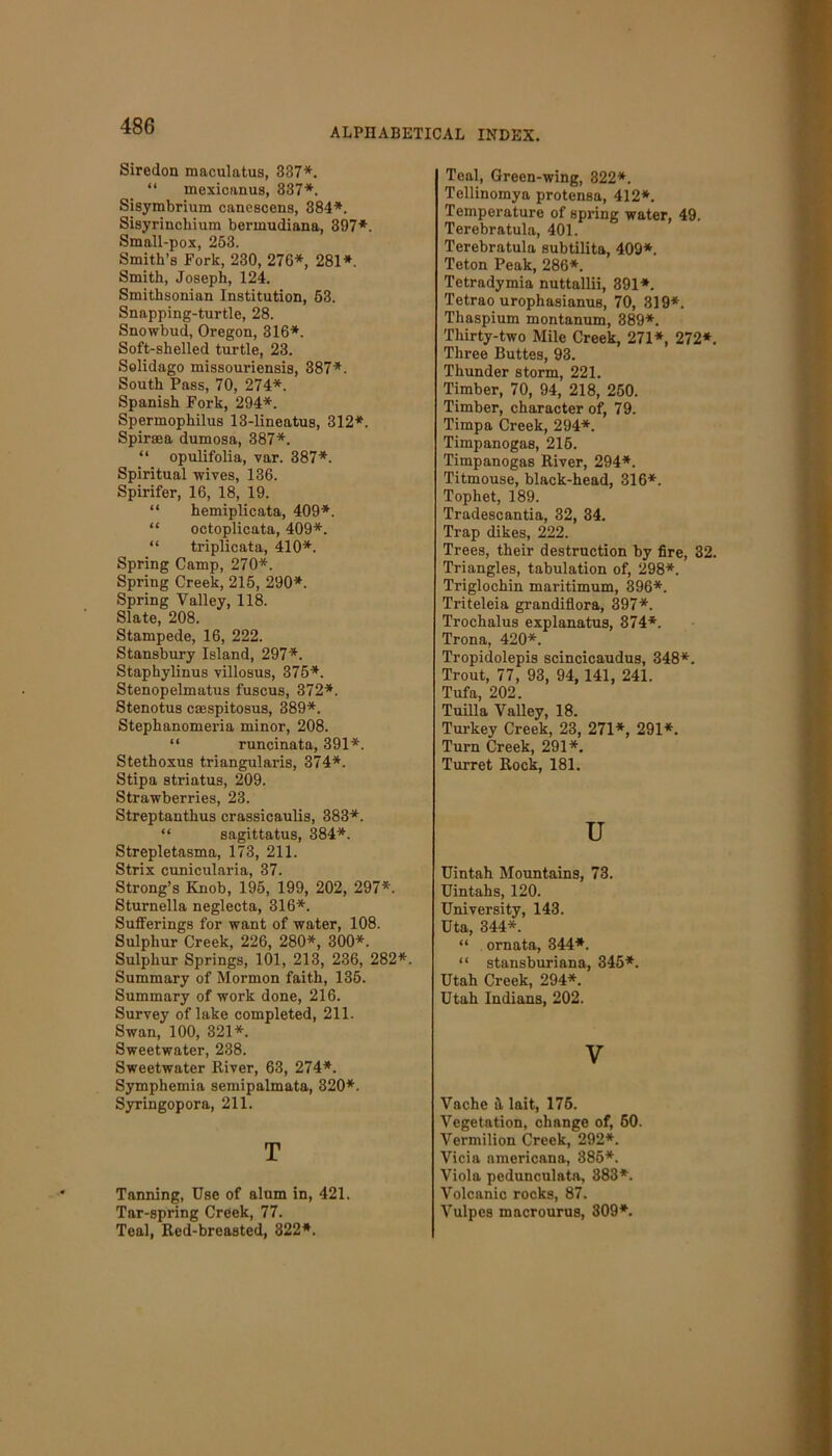 ALPHABETICAL INDEX. Siredon maculatus, 337*. “ mexicanus, 337*. Sisymbrium canescens, 384*. Sisyrincliium bermudiana, 397*. Small-pox, 253. Smith’s Fork, 230, 276*, 281*. Smith, Joseph, 124. Smithsonian Institution, 53. Snapping-turtle, 28. Snowbud, Oregon, 316*. Soft-shelled turtle, 23. Solidago missouriensis, 387*. South Pass, 70, 274*. Spanish Fork, 294*. Spermophilus 13-lineatus, 312*. Spiraea dumosa, 387*. “ opulifolia, var. 387*. Spiritual wives, 136. Spirifer, 16, 18, 19. “ hemiplicata, 409*. “ octoplicata, 409*. “ triplicata, 410*. Spring Camp, 270*. Spring Creek, 215, 290*. Spring Valley, 118. Slate, 208. Stampede, 16, 222. Stansbury Island, 297*. Staphylinus villosus, 375*. Stenopelmatus fuscus, 372*. Stenotus caespitosus, 389*. Stephanomeria minor, 208. “ runcinata, 391*. Stethoxus triangularis, 374*. Stipa striatus, 209. Strawberries, 23. Streptanthus crassicaulis, 383*. “ sagittatus, 384*. Strepletasma, 173, 211. Strix cunicularia, 37. Strong’s Knob, 195, 199, 202, 297*. Sturnella neglecta, 316*. Sufferings for want of water, 108. Sulphur Creek, 226, 280*, 300*. Sulphur Springs, 101, 213, 236, 282*. Summary of Mormon faith, 135. Summary of work done, 216. Survey of lake completed, 211. Swan, 100, 321*. Sweetwater, 238. Sweetwater River, 63, 274*. Symphemia semipalmata, 320*. Syringopora, 211. T Tanning, Use of alum in, 421. Tar-spring Creek, 77. Teal, Red-breasted, 322*. Teal, Green-wing, 322*. Tellinomya protensa, 412*. Temperature of spring water, 49. Terebratula, 401. Terebratula subtilita, 409*. Teton Peak, 286*. Tetradymia nuttallii, 891*. Tetrao urophasianus, 70, 319*. Thaspium montanum, 389*. Thirty-two Mile Creek, 271*, 272*. Three Buttes, 93. Thunder storm, 221. Timber, 70, 94, 218, 250. Timber, character of, 79. Timpa Creek, 294*. Timpanogas, 215. Timpanogas River, 294*. Titmouse, black-head, 316*. Tophet, 189. Tradescantia, 32, 34. Trap dikes, 222. Trees, their destruction by fire, 32. Triangles, tabulation of, 298*. Triglochin maritimum, 396*. Triteleia grandiflora, 397*. Trochalus explanatus, 874*. Trona, 420*. Tropidolepis scincicaudus, 348*. Trout, 77, 93, 94, 141, 241. Tufa, 202. Tuilla Valley, 18. Turkey Creek, 23, 271*, 291*. Turn Creek, 291*. Turret Rock, 181. u Uintah Mountains, 73. Uintahs, 120. University, 143. Uta, 344*. “ ornata, 344*. “ stansburiana, 345*. Utah Creek, 294*. Utah Indians, 202. V Vache it lait, 175. Vegetation, change of, 60. Vermilion Creek, 292*. Vicia americana, 385*. Viola pedunculata, 383*. Volcanic rocks, 87. Vulpes macrourus, 309*.