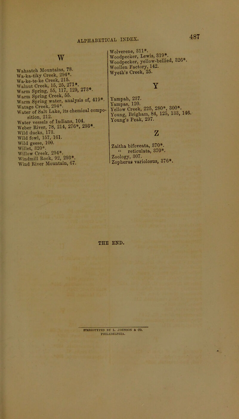 W Wahsatch Mountains, 78. Wft-kn-tiky Creek, 294*. AVa-ke-te-ke Creek, 215. Walnut Creek, 15, 25, 2/1*. Warm Spring, 55, 117, 1-9, 273 . Warm Spring Creek, 55. < AVarm Spring water, analysis of, 419 . AA’atage Creek, 294*. Water of Salt Lake, its chemical compo- sition, 212. AATater vessels of Indians, 104. AVeber River, 78, 214, 276*, 293*. AVild ducks, 173. AVild fowl, 157, 161. AVild geese, 100. AVillet, 320*. AVillow Creek, 294*. AVindmill Rock, 92, 293*. AVind River Mountain, 67. AVolverene, 311*. Woodpecker, Lewis, 319*. Woodpecker, yellow-bellied, o2t> . AVoollen Factory, 142. Wyeth’s Creek, 25. Yampah, 237. Yampas, 120. Yellow Creek, 225, 280*, 300*. Young, Brigham, 84, 125, 133, 146. Young’s Peak, 297. z Zaitha bifoveata, 370*. “ reticulata, 370*. Zoology, 307. I Zopherus variolosus, 376*. THE END. STEREOTYPED HY 1. JOHNSON 4 00. PHILADELPHIA.