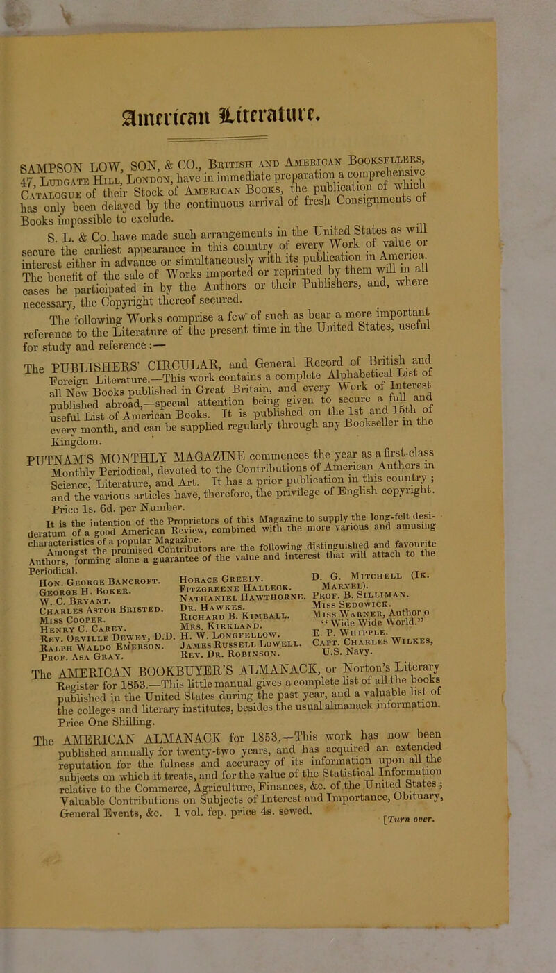 amcrirmt ILttcraturt SAMPSON LOW SON, & CO., British and American Booksellers, 47 T ttdgate Hill* London, have in immediate preparation a comprehensive &“”! Sr S of Anww Books, tl.e publication ot wtach has only been delayed by the continuous arrival of fresh Consignments of Books impossible to exclude. S. L. & Co. have made such arrangements in the United States as will secure the earliest appearance in this country of every Woik interest either in advauce or simultaneously with its publication m Amienca. The benefit of the sale of Works imported or reprinted bv them will m all cases be participated in by the Authors or their Publishers, and, w ei necessary, the Copyright thereof secured. The following Works comprise a few' of such as bear a more important reference to the Literature of the present time in the United States, useful for study and reference The PUBLISHERS’ CIRCULAR, and General Record of British and Foreign Literature.—This work contains a complete Al^ahetical List afi New Books published in Great Britain, and every Work oi Interest published abroad-special attention being given to sccure afuU and useful List of American Books. It is published on the 1st and 15th ot every month, and can be supplied regularly through any Bookseller m the Kingdom. PUTNAM'S MONTHLY MAGAZINE commences the year as a first-class Monthly Periodical, devoted to the Contributions of American Authors m Science, Literature, and Art. It has a prior publication in this country ; and the various articles have, therefore, the privilege of English copyright. Price Is. 6d. per Number. it is the intention of the Proprietors of this Magazine to supply the long-felt desi- deratum of a good American Review, combined with the more vanous and amusing Periodical. Horace Greely. Fitzgreene Halleck. Nathaniel Hawthorne. Dr. Hawkes. Richard B. Kimball. Mrs. Kirkland. Hon. George Bancroft. George H. Boker. AY. C. Bryant. Charles Astor Bristed. Miss Cooper. Henry C. Carey. * — Rev. Orville Dewey, D.D. H. W. Longfellow. Ralph Waldo Em’erson. James Russell Lowell. Prof. Asa Gray. Rev. Dr. Robinson. (Ik. D. G. Mitchell Marvel). Prof. B. Silliman. Miss Sedgwick. Miss Warner, Author o Wide Wide World.” E P. Whipple. Capt. Charles Wilkes, U.S. Navy. The AMERICAN BOOKBUYER’S ALMANACK, or Norton’s Literary Register for 1853.—This little manual gives a complete listot all the oook-s published in tbe United States during the past year and a valuable list ot the colleges and literary institutes, besides the usual almanack information. Price One Shilling. i AMERICAN ALMANACK for 1853,-This work has now been published annually for tweuty-two years, and has acquired an extended reputation for the fulness and accuracy of its information upon all the subjects on which it treats, and for the value of the Statistical Information relative to the Commerce, Agriculture, Finances, &c. ol the United States ; Valuable Contributions on Subjects of Interest and Importance, Obituary, [Turn over. The