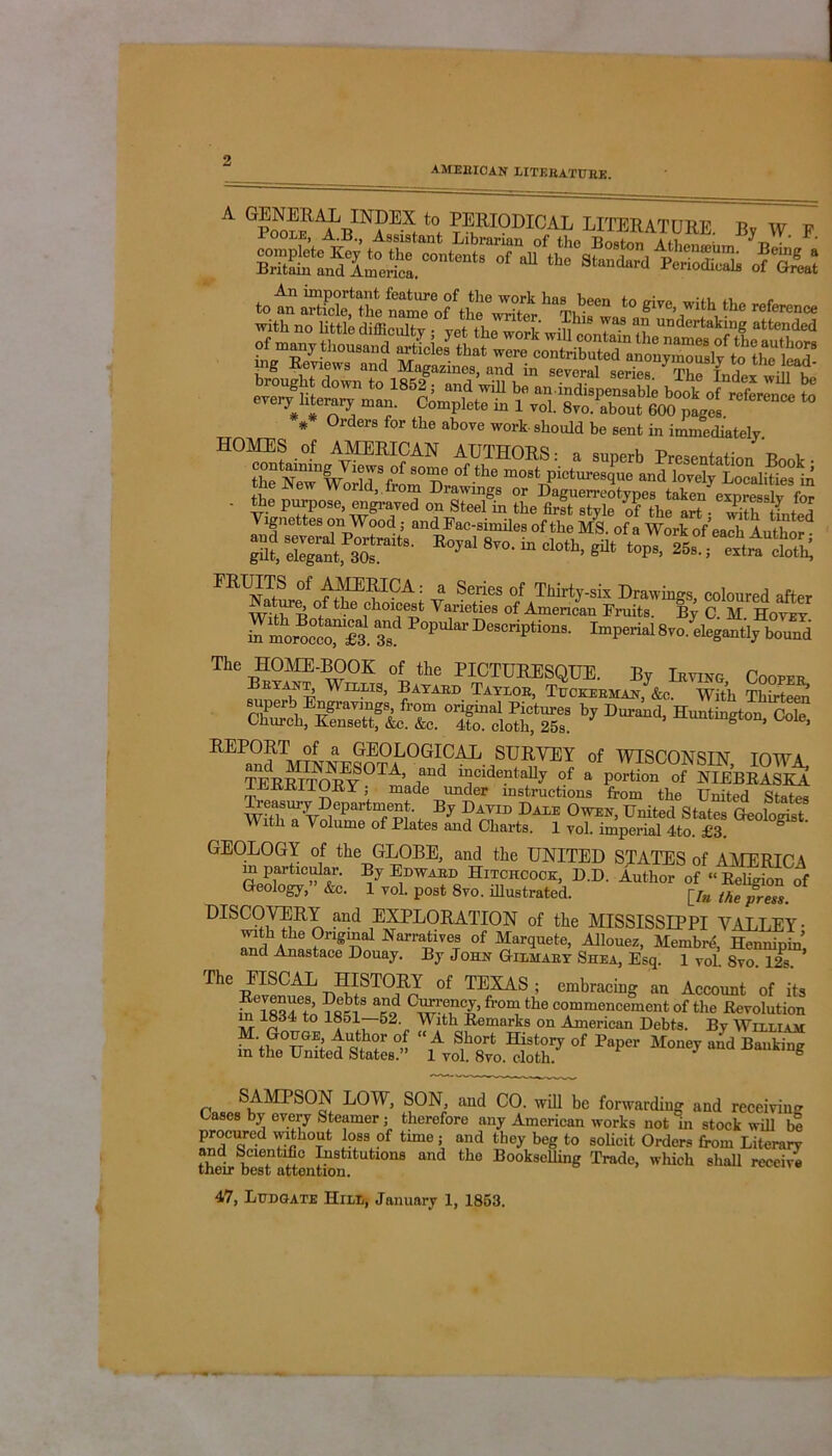 AMERICAN LITERATURE. a 8ssssaQsr b, w. p. of*b« »*“s 5a: %?asS“L- * 0rders for the abo™ work-should be sent in immediately ,; world, hom Drawings or Daguerreotypes taken exnresslv for - the purpose, engraved on Steel in the first style of the art with tinted Vignettes on Wood; and Fac-similes of the MS. of a Work of’each Author • St 'SgfiSr* Rojal 8vo-111 cloth’gUt tops> ^ I'R^TfS °f : a Series of Thirty-six Drawings, coloured after Nature of the choicest Varieties of American Fruits. By C M Hoyey pteDeBCrip‘io' The HOME-BOOK of the PICTURESQUE. By Irving Cooper KYA|Tw WlL“s> Bayard Taylor, Tuckerman, &c. With Thirteen °r ssrrby coL> of wisconsin, IOWA, TEEEITOE?0Ti rd “CldentaUy of a portion of NLEBRASKA ^ LKiUlOK Y, made under instructions from the United States WithS1avSepartTw'i Bj Dale Owen, United States Geologist. With a Volume of Plates and Charts. 1 vol. imperial 4to. £3. ° GEOLOGY of the GLOBE, and the UNITED STATES of AMERICA m partmuiar. By Edward Hitchcock, D.D. Author of “Rehg on of Geology, &c. 1 yol. post Svo. illustrated. [/« Me press. DISCOVERY and EXPLORATION of the MISSISSIPPI VALLEY- with the Original Narratives of Marquete, Allouez, Mernbre, Hcnnipin’ and Anastace Douay. By John Gilmary Shea, Esq. 1 vol. Svo. 12s. ’ The IISCAL HISTORY of TEXAS ; embracing an Account of its iAl834Cto TfiJl8 a?9 Cwu°n f‘'°n,1 the commencement of the Revolution in 1834 to 18ol—o2 With Remarks on American Debts. By Williah “V,G,°TTGE; °f, “A S,h0rfc matory of Taper Money and Banking m the United States. 1 yol. 8vo. cloth. SAMPSON LOW, SON, and CO. will be forwarding and receiving Cases by every Steamer; therefore any American works not in stock will be procured without loss of tune; and they beg to solicit Orders from Literary and Scientific Institutions and the Bookselling Trade, which shall receive their best attention. 47, Ludgate Hill, January 1, 1853.