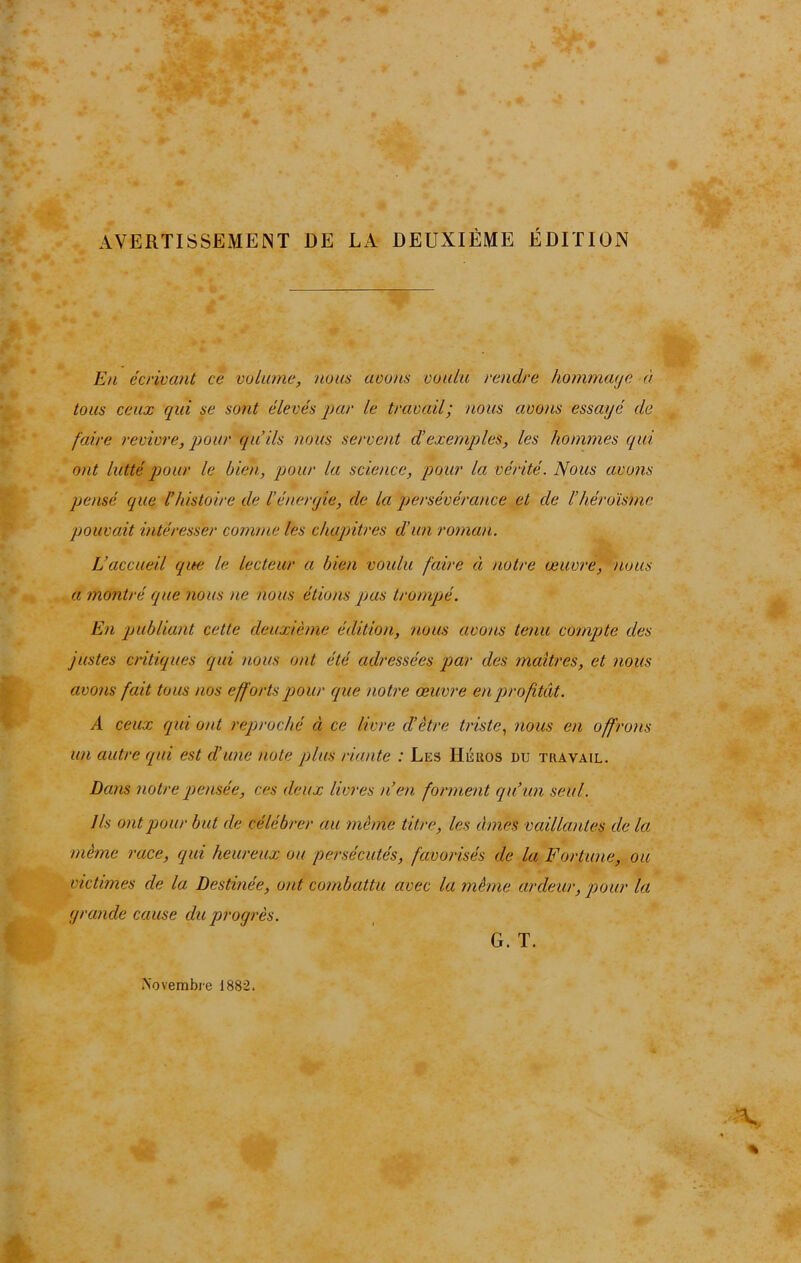 AVERTISSEMENT DE LA DEUXIÈME ÉDITION En écrivant ce volume, nous avons voulu rendre hommaije à tous ceux qui se sont élevés par le travail; nous avons essayé de faire revivre, pour qu’ils nous servent d’exemples, les hommes qui ont lutté pour le bien, pour la science, pour la vérité. Nous avons pensé que l’histoire de l’énergie, de la persévérance et de l’héroïsme pouvait intéresser comme les chapitres d’un roman. L’accueil que le lecteur a bien voulu faire ci notre œuvre, nous a montré que nous ne nous étions pas trompé. En publiant cette deuxième édition, nous avons tenu compte des justes critiques qui nous ont été adressées par des maîtres, et nous avons fait tous nos efforts pour que notre œuvre en profitât. A ceux qui ont reproché ci ce livre cl’ètre triste, nous en offrons un autre qui est d’une note plus riante : Les Héros du travail. Dans notre pensée, ces deux livres n’en forment qu’un seul. Ils ont pour but de célébrer au même titre, les âmes vaillantes de la même race, qui heureux ou persécutés, favorisés cle la Fortune, ou victimes de la Destinée, ont combattu avec la même ardeur, pour la grande cause du progrès. G. T. .Novembre J882.