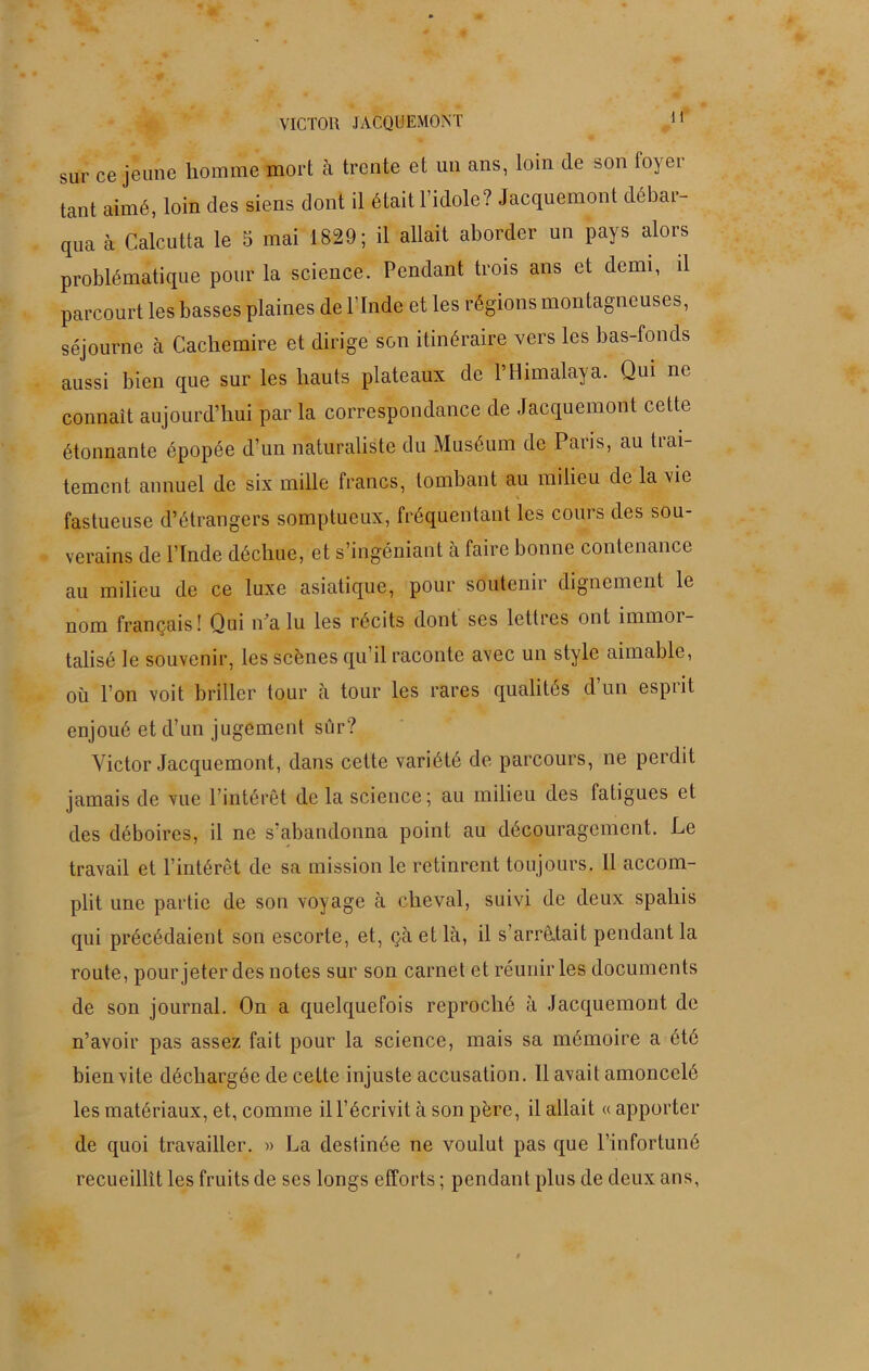 VICTOR JACQUEMONT sur ce jeune homme mort à trente et un ans, loin (le son foyer tant aimé, loin des siens dont il était l’idole? Jacquemont débar- qua à Calcutta le 5 mai 1829; il allait aborder un pays alors problématique pour la science. Pendant trois ans et demi, il parcourt les basses plaines de l’Inde et les régions montagneuses, séjourne à Cachemire et dirige son itinéraire vers les bas-fonds aussi bien que sur les hauts plateaux de P Himalaya. Qui ne connaît aujourd’hui par la correspondance de Jacquemont celte étonnante épopée d’un naturaliste du Muséum de Paris, au trai- tement annuel de six mille francs, tombant au milieu de la vie fastueuse d’étrangers somptueux, fréquentant les cours des sou- verains de l’Inde déchue, et s’ingéniant à faire bonne contenance au milieu de ce luxe asiatique, pour soutenir dignement le nom français! Qui n a lu les récits dont ses lettres ont immoi- talisé le souvenir, les scènes qu’il raconte avec un style aimable, où l’on voit briller tour à tour les rares qualités d un espiit enjoué et d’un jugement sûr? Victor Jacquemont, dans cette variété de parcours, ne perdit jamais de vue l’intérêt de la science; au milieu des fatigues et des déboires, il ne s’abandonna point au découragement. Le travail et l’intérêt de sa mission le retinrent toujours. 11 accom- plit une partie de son voyage à cheval, suivi de deux spahis qui précédaient son escorte, et, çà et là, il s’arrêtait pendant la route, pour jeter des notes sur son carnet et réunir les documents de son journal. On a quelquefois reproché à Jacquemont de n’avoir pas assez fait pour la science, mais sa mémoire a été bien vite déchargée de cette injuste accusation. 11 avait amoncelé les matériaux, et, comme il l’écrivit à son père, il allait « apporter de quoi travailler. » La destinée ne voulut pas que l’infortuné recueillit les fruits de ses longs efforts ; pendant plus de deux ans,