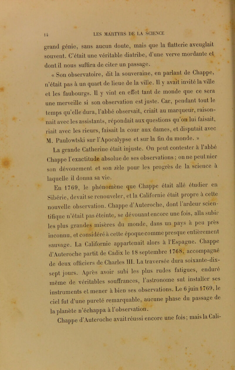 grand génie, sans aucun doute, mais que la flatterie aveuglait souvent. C’était une véritable diatribe, d’une verve mordante et dont il nous suffira de citer un passage. « Son observatoire, dit la souveraine, en parlant de Cliappe, n’était pas a un quart de lieue de la ville. 11 y avait invité la ville et les faubourgs. Il y vint en effet tant de monde que ce sera une merveille si son observation est juste. Car, pendant tout le temps qu’elle dura, l’abbé observait, criait au marqueur, raison- nait avec les assistants, répondait aux questions qu on lui faisait, riait avec les rieurs, faisait la cour aux dames, et disputait avec M. Paulowtski sur l’Apocalypse et sur la fin du monde. » La grande Catherine était injuste. On peut contester à l’abbé Chappe l’exactitude absolue de ses observations ; on ne peut mer son dévouement et son zèle pour les progrès de la science a laquelle il donna sa vie. En 1709, le phénomène que Cliappe était allé étudier en Sibérie, devait se renouveler, et la Californie était propre a cette nouvelle observation. Chappe d’Auteroche, dont l’ardeur scien- tifique n’était pas éteinte, se dévouant encore une fois, alla subir les plus grandes misères du monde, dans un pays à peu près inconnu, et considéré à cette époque comme presque entièrement sauvage. La Californie appartenait alors à l’Espagne. Chappe d’Auteroche partit de Cadix le 18 septembre 1768, accompagné de deux officiers de Charles III. La traversée dura soixante-dix- sept jours. Après avoir subi les plus rudes fatigues, enduré même de véritables souffrances, l’astronome sut installer ses instruments et mener à bieD ses observations. Le 6 juin 1769, le ciel fut d’une pureté remarquable, aucune phase du passage de la planète n’échappa à l’observation. Cliappe d’Auteroche avait réussi encore une fois; maislaCali-