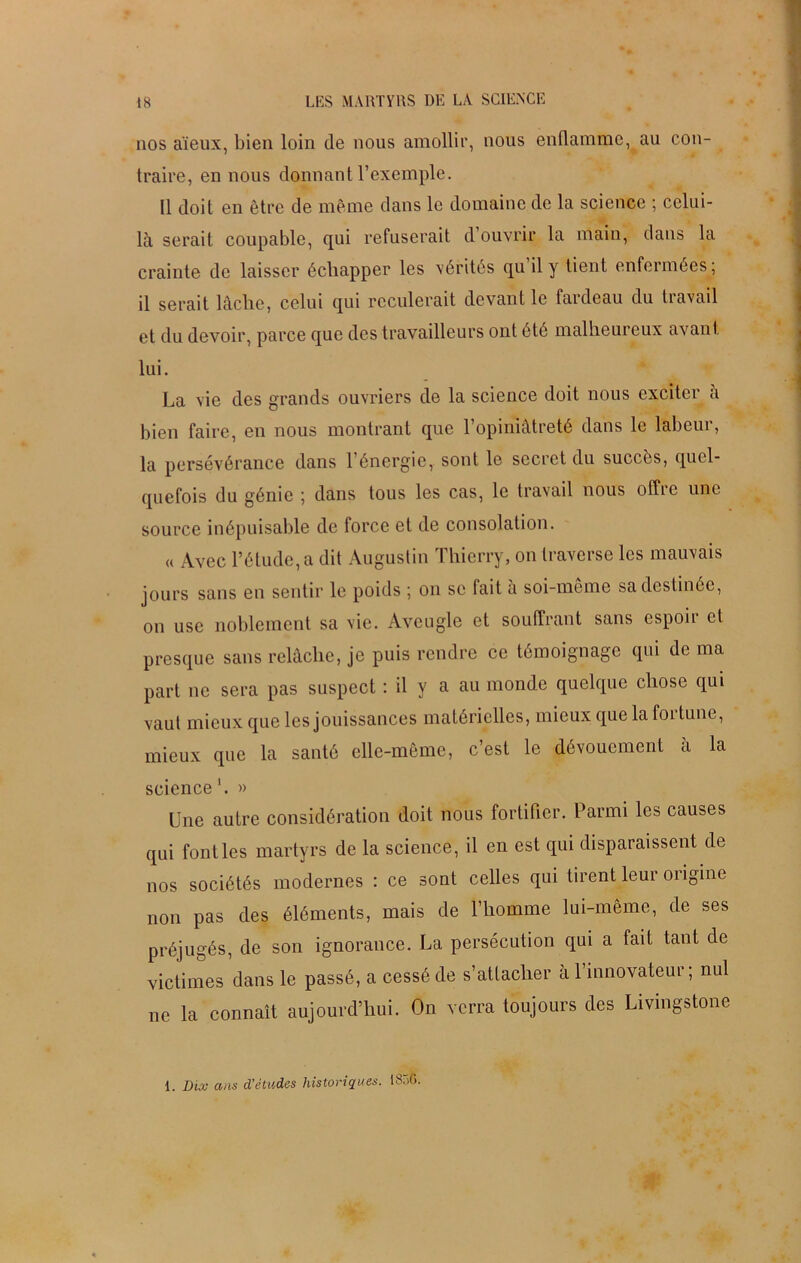 nos aïeux, bien loin de nous amollir, nous enflamme, au con- traire, en nous donnant l’exemple. 11 doit en être de même dans le domaine de la science ; celui- là serait coupable, qui refuserait d ouvrir la main, dans la crainte de laisser échapper les vérités qu’il y tient enfermées; il serait lâche, celui qui reculerait devant le fardeau du travail et du devoir, parce que des travailleurs ont été malheureux avant lui. La vie des grands ouvriers de la science doit nous exciter à bien faire, en nous montrant que l’opiniâtreté dans le labeur, la persévérance dans l’énergie, sont le secret du succès, quel- quefois du génie ; dans tous les cas, le travail nous offre une source inépuisable de force et de consolation. « Avec l’étude, a dit Augustin Thierry, on traverse les mauvais jours sans en sentir le poids ; on se fait à soi-meme sa destinée, on use noblement sa vie. Aveugle et souffrant sans espoir et presque sans relâche, je puis rendre ce témoignage qui de ma part ne sera pas suspect : il y a au monde quelque chose qui vaut mieux que les jouissances matérielles, mieux que la fortune, mieux que la santé elle-même, c’est le dévouement à la science1. » Une autre considération doit nous fortifier. Parmi les causes qui font les martyrs de la science, il en est qui disparaissent de nos sociétés modernes : ce sont celles qui tirent leur origine non pas des éléments, mais de l’homme lui-même, de ses préjugés, de son ignorance. La persécution qui a fait tant de victimes dans le passé, a cessé de s’attacher à 1 innovateur, nul ne la connaît aujourd’hui. On verra toujours des Livingstone 1. Dix ans d'études historiques. 1S56.