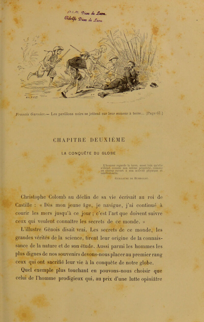 ViorcUJUoH. S)iaz Je Xeon Francis Garnier.— Les pavillons noirs se jettent sur leur ennemi à terre... (Page G7.) CHAPITRE DEUXIÈME LA CONQUÊTE DU GLOBE L'homme regarde la terre, aussi loin qu’elle s’étend', comme sou intime propriété, comme un champ ouvert à son activité physique et intellectuelle. Guillaume de IIumboldt. Christophe Colomb au déclin de sa vie écrivait au roi de Castille : « Dès mon jeune âge, je navigue, j’ai continué à courir les mers jusqu’à ce jour; c’est l’art que doivent suivre ceux qui veulent connaître les secrets de ce monde. » L’illustre Génois disait vrai. Les secrets de ce monde, les grandes vérités delà science, tirent leur origine de la connais- sance de la nature et de son étude. Aussi parmi les hommes les plus dignes de nos souvenirs devons-nous placer au premier rang ceux qui ont sacrifié leur vie à la conquête de notre globe. Quel exemple plus touchant en pouvons-nous choisir que celui de l’homme prodigieux qui, au prix d’une lutte opiniâtre