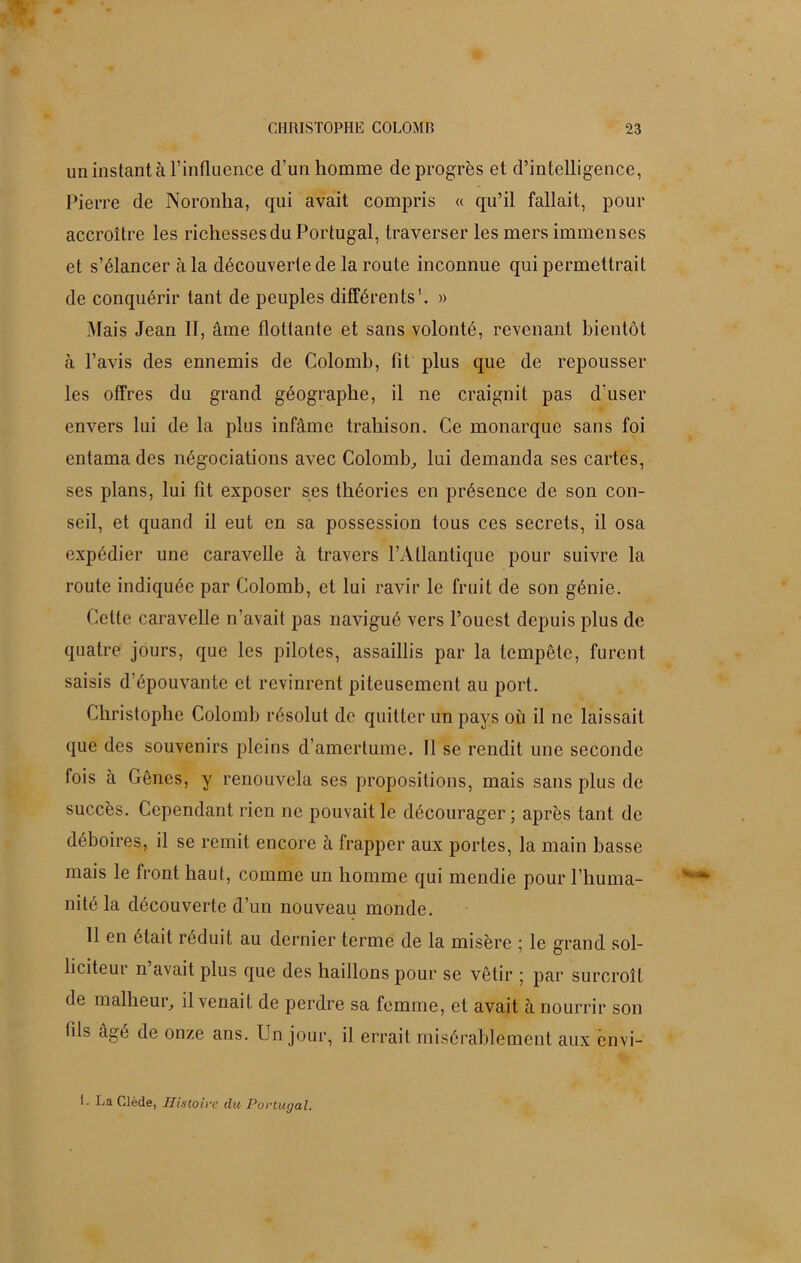 un instant à l’influence d’un homme de progrès et d’intelligence, Pierre de Noronha, qui avait compris « qu’il fallait, pour accroître les richesses du Portugal, traverser les mers immenses et s’élancer à la découverte de la route inconnue qui permettrait de conquérir tant de peuples différents1. » Mais Jean II, âme flottante et sans volonté, revenant bientôt à l’avis des ennemis de Colomb, fit plus que de repousser les offres du grand géographe, il ne craignit pas d'user envers lui de la plus infâme trahison. Ce monarque sans foi entama des négociations avec Colomb,, lui demanda ses cartes, ses plans, lui fit exposer ses théories en présence de son con- seil, et quand il eut en sa possession tous ces secrets, il osa expédier une caravelle à travers l’Atlantique pour suivre la route indiquée par Colomb, et lui ravir le fruit de son génie. Cette caravelle n’avait pas navigué vers l’ouest depuis plus de quatre jours, que les pilotes, assaillis par la tempête, furent saisis d’épouvante et revinrent piteusement au port. Christophe Colomb résolut de quitter un pays où il ne laissait que des souvenirs pleins d’amertume. 11 se rendit une seconde fois à Gênes, y renouvela ses propositions, mais sans plus de succès. Cependant rien ne pouvait le décourager; après tant de déboires, il se remit encore à frapper aux portes, la main basse mais le front haut, comme un homme qui mendie pour l’huma- nité la découverte d’un nouveau monde. 11 en était réduit au dernier terme de la misère ; le grand sol- liciteur n avait plus que des haillons pour se vêtir ; par surcroît de malheur, il venait de perdre sa femme, et avait à nourrir son fils âgé de onze ans. Un jour, il errait misérablement aux cnvi- 1- La Clède, Histoire du Portugal.