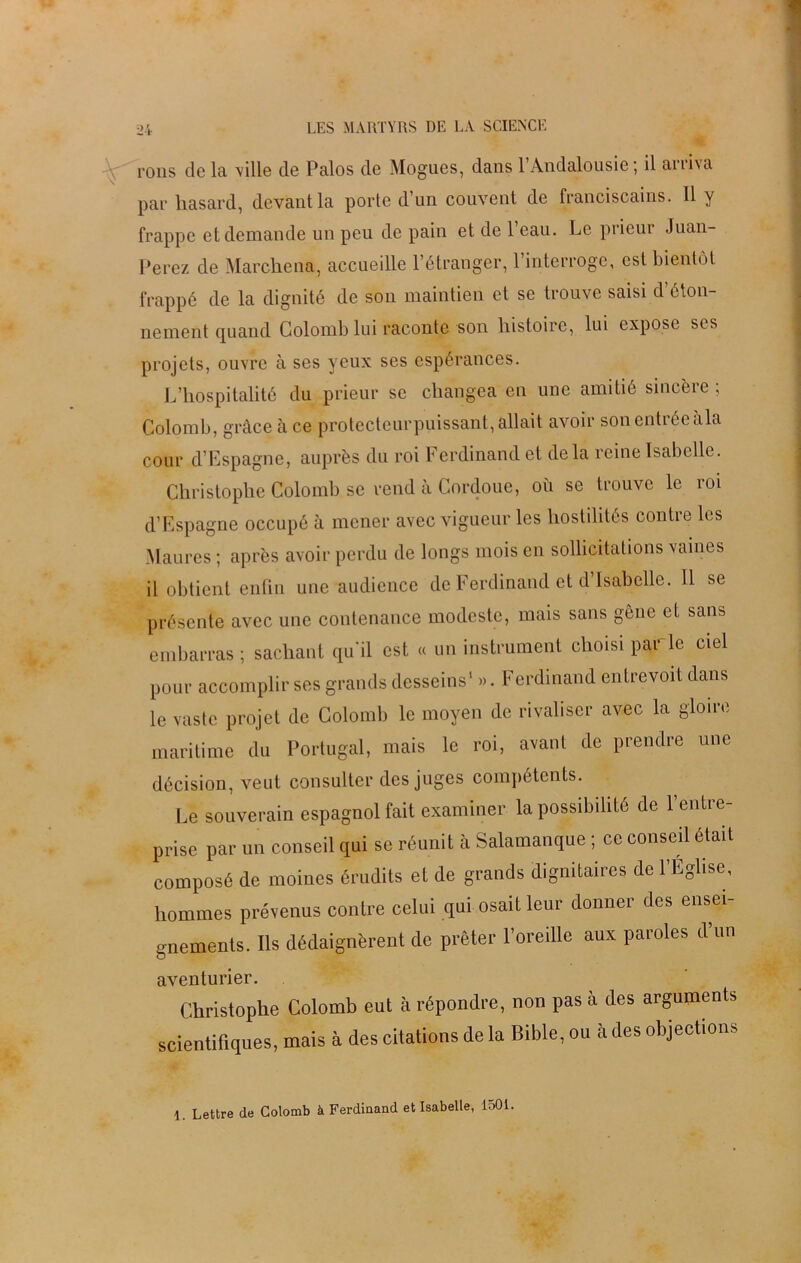 rons de la ville de Palos de Mogues, dans 1 Andalousie ; il an i\a par hasard, devant la porte d’un couvent de franciscains. Il y frappe et demande un peu de pain et de l’eau. Le prieur Juan- Perez de Marchena, accueille l’étranger, 1 interroge, est bientôt frappé de la dignité de son maintien et se trouve saisi d’éton- nement quand Colomb lui raconte son histoire, lui expose scs projets, ouvre à ses yeux ses espérances. L’hospitalité du prieur se changea en une amitié sincère ; Colomb, grâce à ce protecteurpuissant,allait avoir sonentréeàla cour d’Espagne, auprès du roi Ferdinand et delà reine Isabelle. Christophe Colomb se rend à Cordoue, où se trouve le roi d’Espagne occupé à mener avec vigueur les hostilités contre les Maures ; après avoir perdu de longs mois en sollicitations vaines il obtient enfin une audience de Ferdinand et d’Isabelle. Il se présente avec une contenance modeste, mais sans gène et sans embarras ; sachant qu'il est « un instrument choisi parle ciel pour accomplir ses grands desseins1 ». Ferdinand entrevoit dans le vaste projet de Colomb le moyen de rivaliser avec la gloire maritime du Portugal, mais le roi, avant de prendre une décision, veut consulter des juges compétents. Le souverain espagnol fait examiner la possibilité de l’entre- prise par un conseil qui se réunit à Salamanque ; ce conseil était composé de moines érudits et de grands dignitaires de l’Eglise, hommes prévenus contre celui qui osait leur donner des ensei- gnements. Ils dédaignèrent de prêter l’oreille aux paroles d’un aventurier. Christophe Colomb eut à répondre, non pas à des arguments scientifiques, mais à des citations de la Bible, ou à des objections 1. Lettre de Colomb à Ferdinand et Isabelle, 1501.