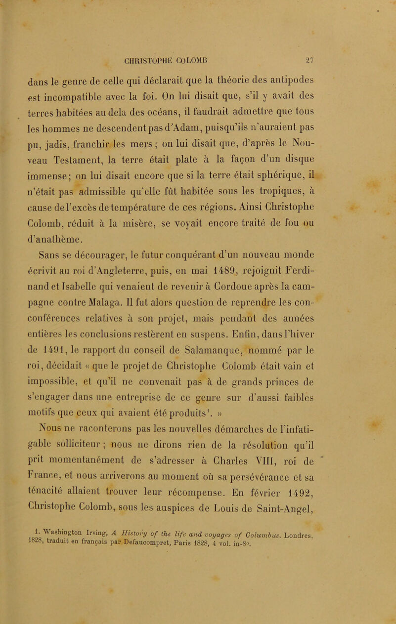 dans le genre de celle qui déclarait que la théorie des antipodes est incompatible avec la foi. On lui disait que, s’il y avait des terres habitées au delà des océans, il faudrait admettre que tous les hommes ne descendent pas d'Adam, puisqu’ils n’auraient pas pu, jadis, franchir les mers ; on lui disait que, d’après le Nou- veau Testament, la terre était plate à la façon d’un disque immense; on lui disait encore que si la terre était sphérique, il n’était pas admissible qu’elle fût habitée sous les tropiques, à cause de l’excès de température de ces régions. Ainsi Christophe Colomb, réduit à la misère, se voyait encore traité de fou ou d’anatlième. Sans se décourager, le futur conquérant d’un nouveau monde écrivit au roi d'Angleterre, puis, en mai 1489, rejoignit Ferdi- nand et Isabelle qui venaient de revenir à Cordoue après la cam- pagne contre Malaga. Il fut alors question de reprendre les con- conférenccs relatives à son projet, mais pendant des années entières les conclusions restèrent en suspens. Enfin, dans l’hiver de 1491, le rapport du conseil de Salamanque, nommé par le roi, décidait « que le projet de Christophe Colomb était vain et impossible, et qu’il ne convenait pas à de grands princes de s’engager dans une entreprise de ce genre sur d’aussi faibles motifs que ceux qui avaient été produits1. » Nous ne raconterons pas les nouvelles démarches de l’infati- gable solliciteur ; nous ne dirons rien de la résolution qu’il prit momentanément de s’adresser à Charles VIII, roi de France, et nous arriverons au moment où sa persévérance et sa ténacité allaient trouver leur récompense. En février 1492, Christophe Colomb, sous les auspices de Louis de Saint-Angel, d,' ^askington Irving, A IJistory of the life and voyages of Columbus. Londres, 1828, traduit en français par Defaucompret, Paris 1828, 4 vol. in-8.