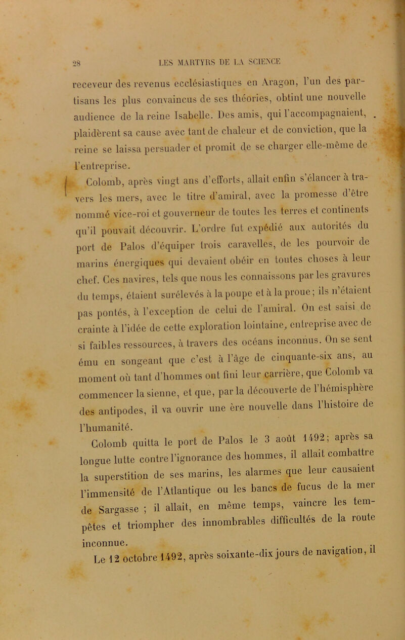 receveur des revenus ecclésiastiques en Aragon, 1 un des par- tisans les plus convaincus de ses théories, obtint une nouvelle audience de la reine Isabelle. Des amis, qui 1 accompagnaient, . plaidèrent sa cause avec tant de chaleur et de conviction, que la reine se laissa persuader et promit de se charger elle-même de L’entreprise. Colomb, après vingt ans d’efforts, allait enfin s elancei a tra- vers les mers, avec le titre d’amiral, avec la promesse d’être nommé vice-roi et gouverneur de toutes les terres et continents qu’il pouvait découvrir. L’ordre fut expédié aux autorités du port de Palos d’équiper trois caravelles, de les pourvoir de marins énergiques qui devaient obéir en toutes choses a leur chef. Ces navires, tels que nous les connaissons parles gravures du temps, étaient surélevés à la poupe et à la proue; ils n’etaient pas pontés, à l’exception de celui de l’amiral. On est saisi de crainte à l’idée de cette exploration lointaine, entreprise avec de si faibles ressources, à travers des océans inconnus. On se sent ému en songeant que c’est à l’âge de cinquante-six ans, au moment où tant d’hommes ont fini leur carrière, que Colomb va commencer la sienne, et que, parla découverte de l’hémisphère des antipodes, il va ouvrir une ère nouvelle dans l’histoire de l’humanité. Colomb quitta le port de Palos le 3 août 1492; après sa longue lutte contre l’ignorance des hommes, d allait combatti e la superstition de ses marins, les alarmes que leur causaient l'immensité de l’Atlantique ou les bancs de fucus de la mer de Sargasse ; il allait, en même temps, vaincre les tem- pêtes et triompher des innombrables difficultés de la route inconnue. . Le 12 octobre 1492, après soixante-dix jours de navigation, il